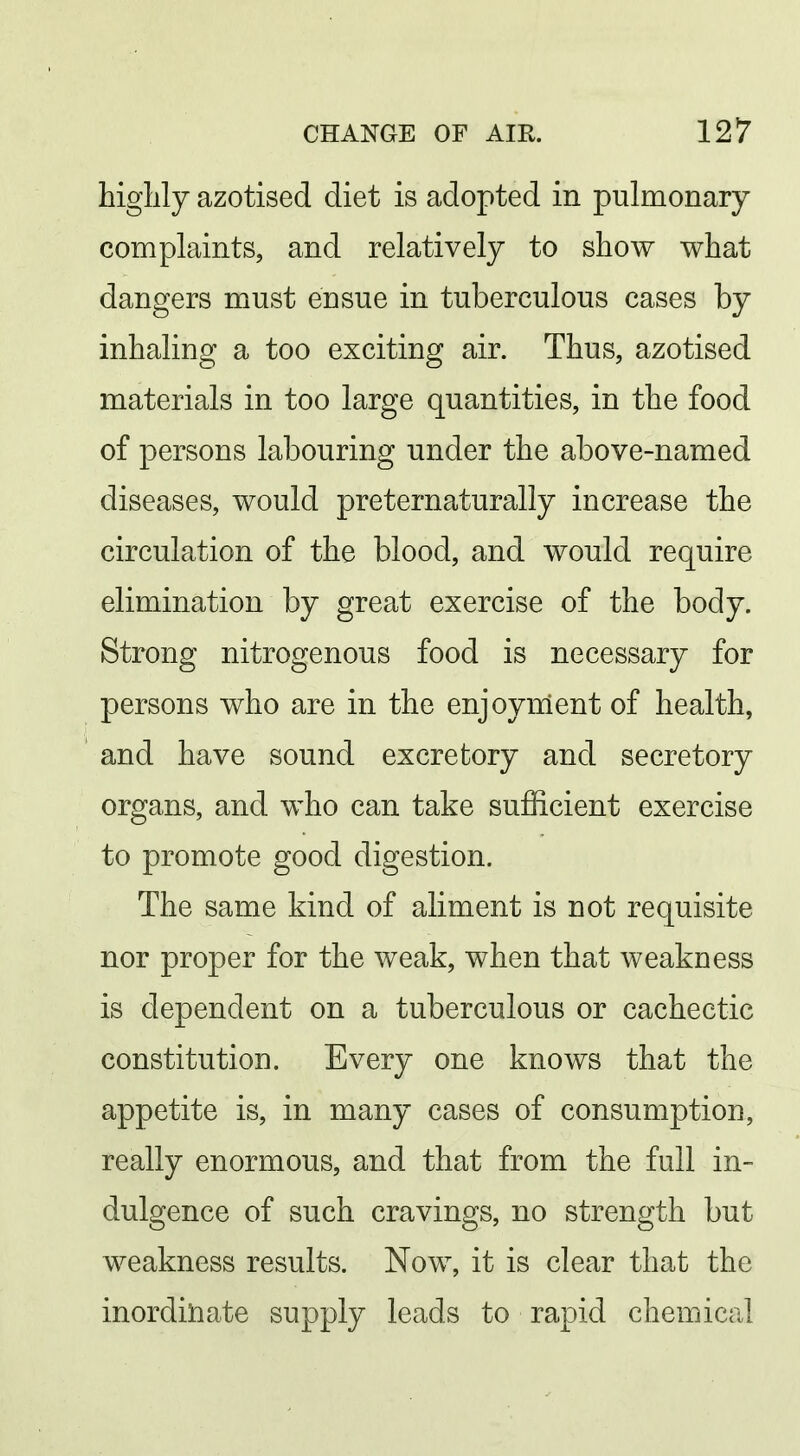 highly azotised diet is adopted in pulmonary complaints, and relatively to show what dangers must ensue in tuberculous cases by inhaling a too exciting air. Thus, azotised materials in too large quantities, in the food of persons labouring under the above-named diseases, would preternaturally increase the circulation of the blood, and would require elimination by great exercise of the body. Strong nitrogenous food is necessary for persons who are in the enjoyment of health, and have sound excretory and secretory organs, and who can take sufficient exercise to promote good digestion. The same kind of aliment is not requisite nor proper for the weak, when that weakness is dependent on a tuberculous or cachectic constitution. Every one knows that the appetite is, in many cases of consumption, really enormous, and that from the full in- dulgence of such cravings, no strength but weakness results. Now, it is clear that the inordinate supply leads to rapid chemical