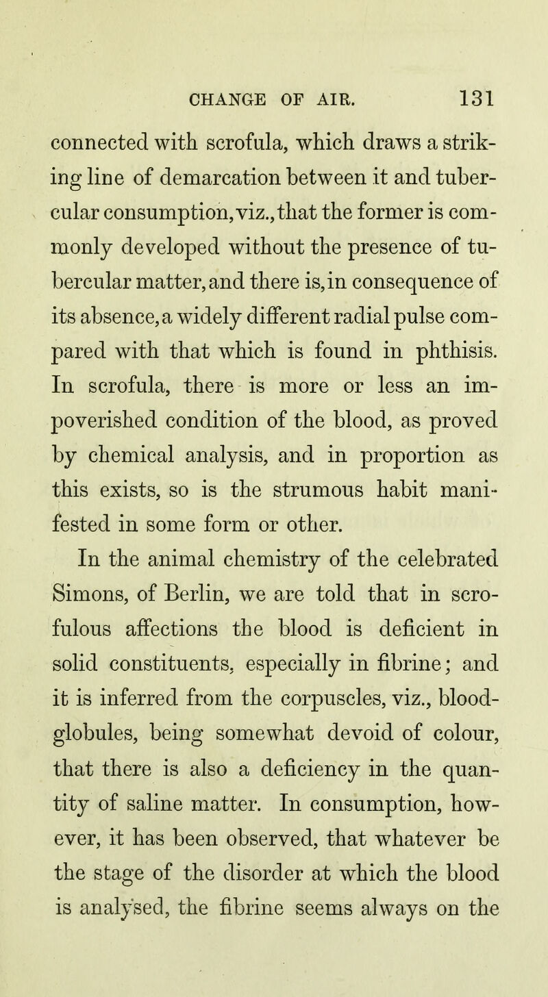 connected with scrofula, which draws a strik- ing line of demarcation between it and tuber- cular consumption, viz., that the former is com- monly developed without the presence of tu- bercular matter, and there is, in consequence of its absence, a widely different radial pulse com- pared with that which is found in phthisis. In scrofula, there is more or less an im- poverished condition of the blood, as proved by chemical analysis, and in proportion as this exists, so is the strumous habit mani- fested in some form or other. In the animal chemistry of the celebrated Simons, of Berlin, we are told that in scro- fulous affections the blood is deficient in solid constituents, especially in fibrine; and it is inferred from the corpuscles, viz., blood- globules, being somewhat devoid of colour, that there is also a deficiency in the quan- tity of saline matter. In consumption, how- ever, it has been observed, that w^hatever be the stage of the disorder at which the blood is analysed, the fibrine seems always on the