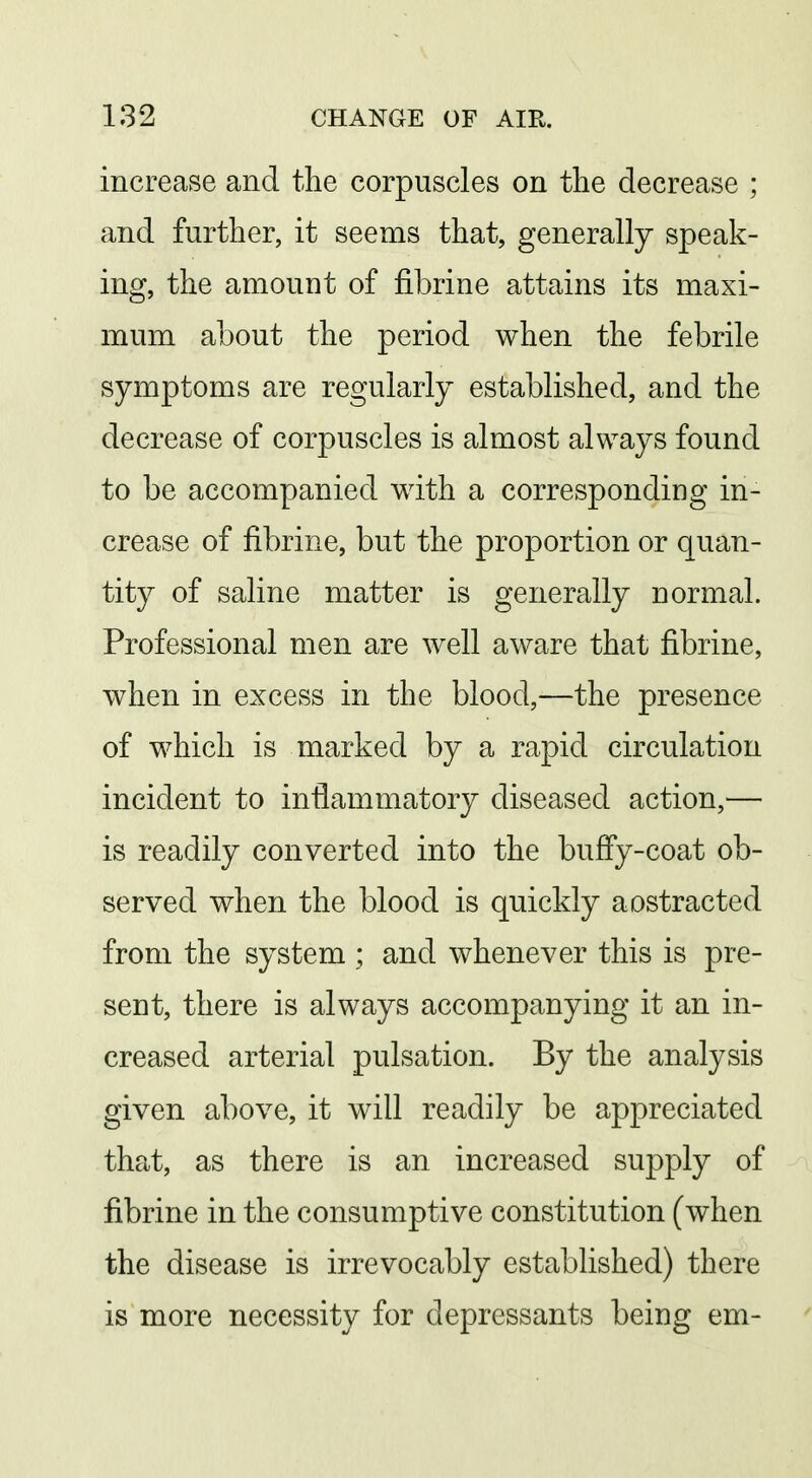 increase and the corpuscles on the decrease ; and further, it seems that, generally speak- ing, the amount of fibrine attains its maxi- mum about the period when the febrile symptoms are regularly established, and the decrease of corpuscles is almost always found to be accompanied with a corresponding in- crease of fibrine, but the proportion or quan- tity of saline matter is generally normal. Professional men are well aware that fibrine, when in excess in the blood,—the presence of which is marked by a rapid circulation incident to inflammatory diseased action,— is readily converted into the buffy-coat ob- served when the blood is quickly aostracted from the system ; and whenever this is pre- sent, there is always accompanying it an in- creased arterial pulsation. By the analysis given above, it will readily be appreciated that, as there is an increased supply of fibrine in the consumptive constitution (when the disease is irrevocably established) there is more necessity for depressants being em-
