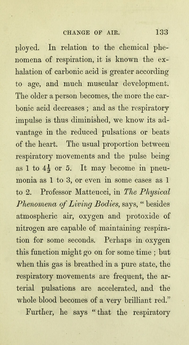 ployed. In relation to the chemical phe- nomena of respiration, it is known the ex- halation of carbonic acid is greater according to age, and much muscular development. The older a person becomes, the more the car- bonic acid decreases ; and as the respiratory- impulse is thus dimiuished, we know its ad- vantage in the reduced pulsations or beats of the heart. The usual proportion betw^een respiratory movements and the pulse being as 1 to 4| or 5. It may become in pneu- monia as 1 to 3, or even in some cases as 1 to 2. Professor Matteucci, in The Physical Phenomena of Living Bodies, says,  besides atmospheric air, oxygen and protoxide of nitrogen are capable of maintaining respira- tion for some seconds. Perhaps in oxygen this function might go on for some time ; but w^hen this gas is breathed in a pure state, the respiratory movements are frequent, the ar- terial pulsations are accelerated, and the whole blood becomes of a very brilliant red. Further, he says that the respiratory