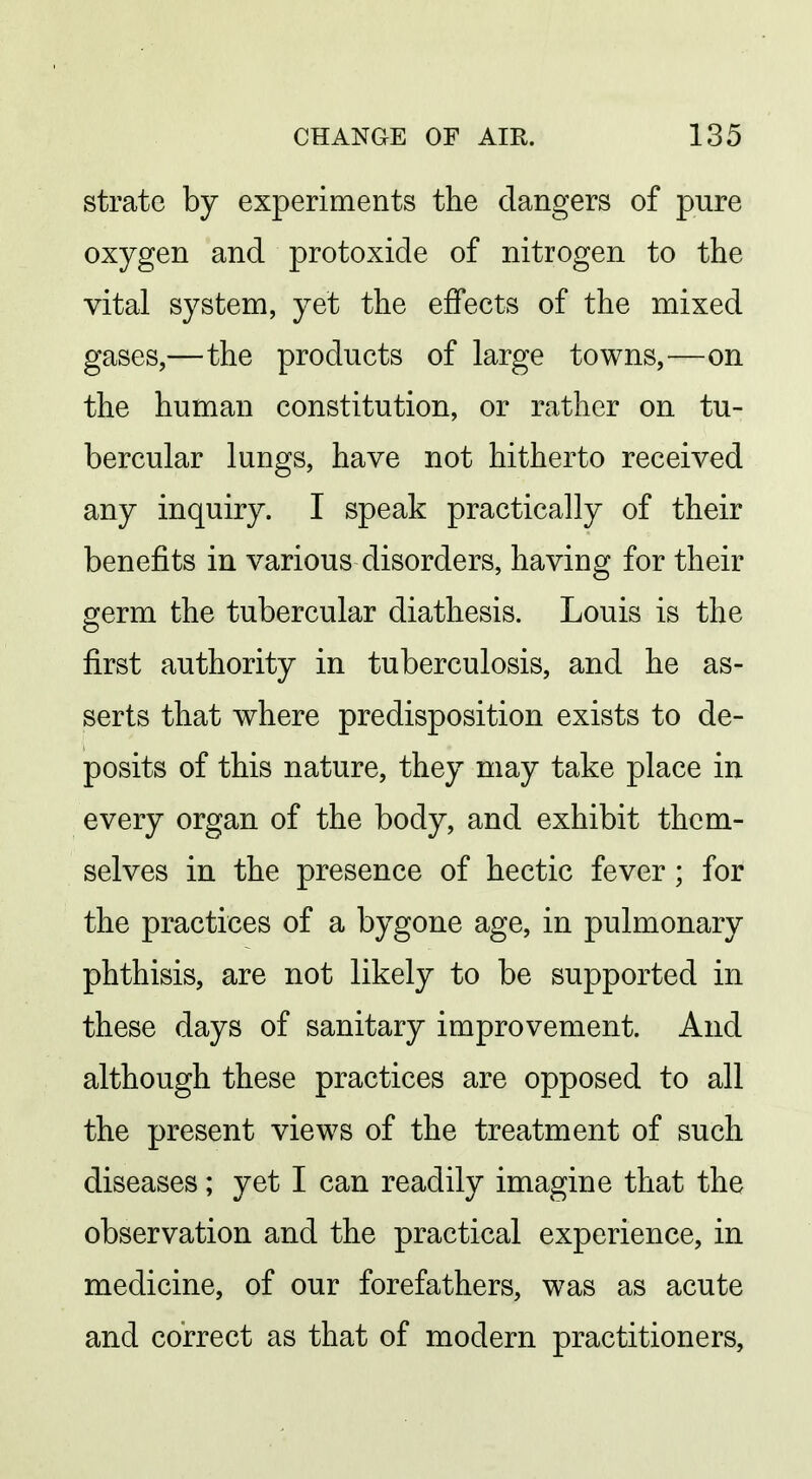 strate by experiments the dangers of pure oxygen and protoxide of nitrogen to the vital system, yet the effects of the mixed gases,—the products of large towns,—on the human constitution, or rather on tu- bercular lungs, have not hitherto received any inquiry. I speak practically of their benefits in various disorders, having for their germ the tubercular diathesis. Louis is the first authority in tuberculosis, and he as- serts that where predisposition exists to de- posits of this nature, they may take place in every organ of the body, and exhibit them- selves in the presence of hectic fever ; for the practices of a bygone age, in pulmonary phthisis, are not likely to be supported in these days of sanitary improvement. And although these practices are opposed to all the present views of the treatment of such diseases; yet I can readily imagine that the observation and the practical experience, in medicine, of our forefathers, was as acute and correct as that of modern practitioners,