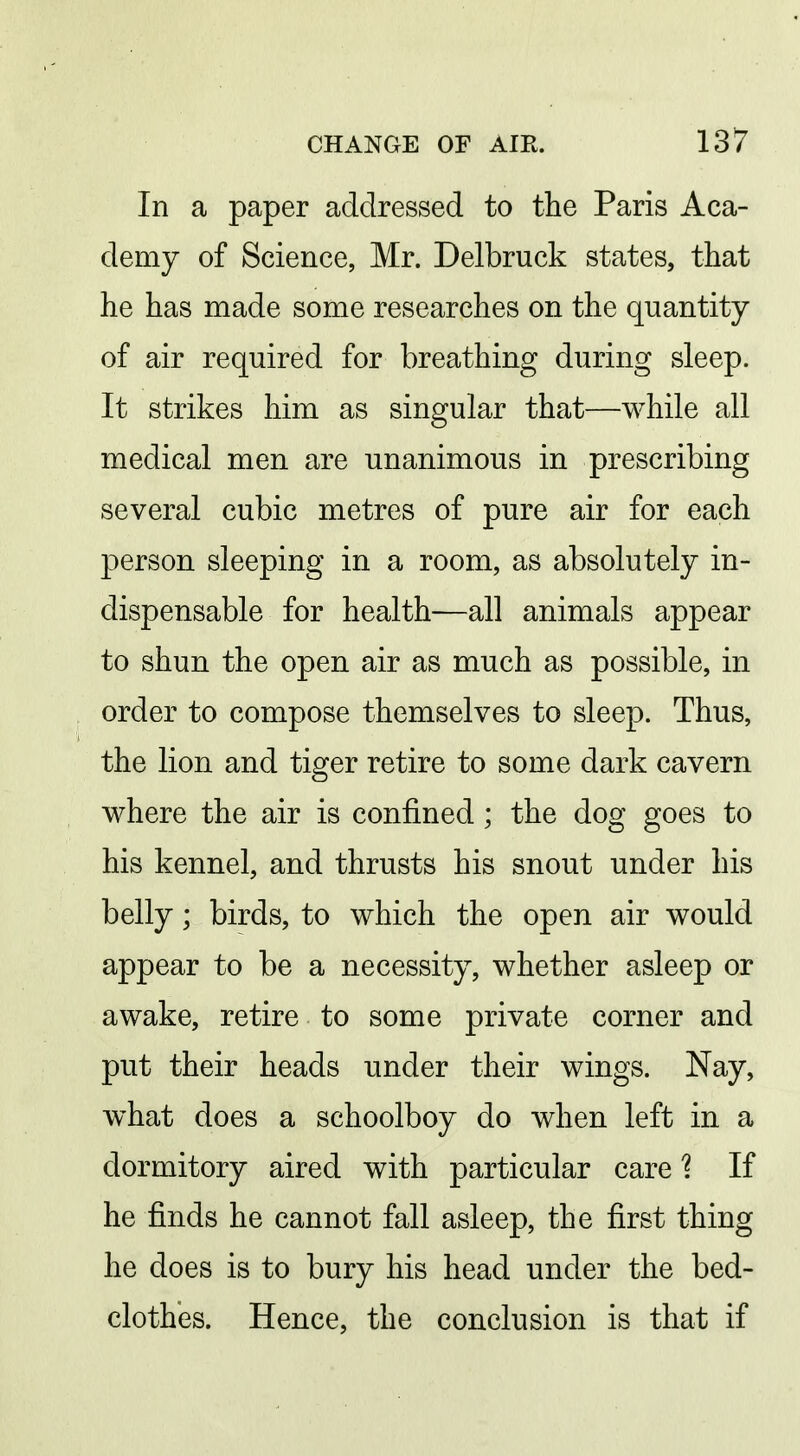 In a paper addressed to the Paris Aca- demy of Science, Mr. Delbruck states, that he has made some researches on the quantity of air required for breathing during sleep. It strikes him as singular that—while all medical men are unanimous in prescribing several cubic metres of pure air for each person sleeping in a room, as absolutely in- dispensable for health—all animals appear to shun the open air as much as possible, in order to compose themselves to sleep. Thus, the lion and tiger retire to some dark cavern where the air is confined ; the dog goes to his kennel, and thrusts his snout under his belly; birds, to which the open air would appear to be a necessity, whether asleep or awake, retire to some private corner and put their heads under their wings. Nay, what does a schoolboy do when left in a dormitory aired with particular care'? If he finds he cannot fall asleep, the first thing he does is to bury his head under the bed- clothes. Hence, the conclusion is that if