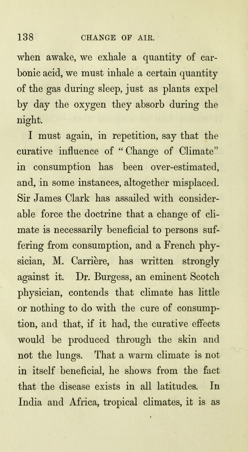 when awake, we exhale a quantity of car- bonic acid, we must inhale a certain quantity of the gas during sleep, just as plants expel by day the oxygen they absorb during the night. I must again, in repetition, say that the curative influence of  Change of Climate in consumption has been over-estimated, and, in some instances, altogether misplaced. Sir James Clark has assailed with consider- able force the doctrine that a change of cli- mate is necessarily beneficial to persons suf- fering from consumption, and a French phy- sician, M. Carriere, has written strongly against it. Dr. Burgess, an eminent Scotch physician, contends that climate has little or nothing to do with the cure of consump- tion, and that, if it had, the curative effects would be produced through the skin and not the lungs. That a warm climate is not in itself beneficial, he shows from the fact that the disease exists in all latitudes. In India and Africa, tropical climates, it is as