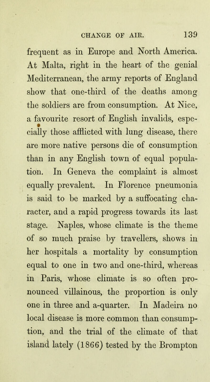 frequent as in Europe and North America. At Malta, right in the heart of the genial Mediterranean, the army reports of England show that one-third of the deaths among the soldiers are from consumption. At Nice, a favourite resort of English invalids, espe- cially those afflicted with lung disease, there are more native persons die of consumption than in any English town of equal popula- tion. In Geneva the complaint is almost equally prevalent. In Florence pneumonia is said to be marked by a suffocating cha- racter, and a rapid progress towards its last stage. Naples, whose climate is the theme of so much praise by travellers, shows in her hospitals a mortality by consumption equal to one in two and one-third, whereas in Paris, whose climate is so often pro- nounced villainous, the proportion is only one in three and a-quarter. In Madeira no local disease is more common than consump- tion, and the trial of the climate of that island lately (1866) tested by the Brompton