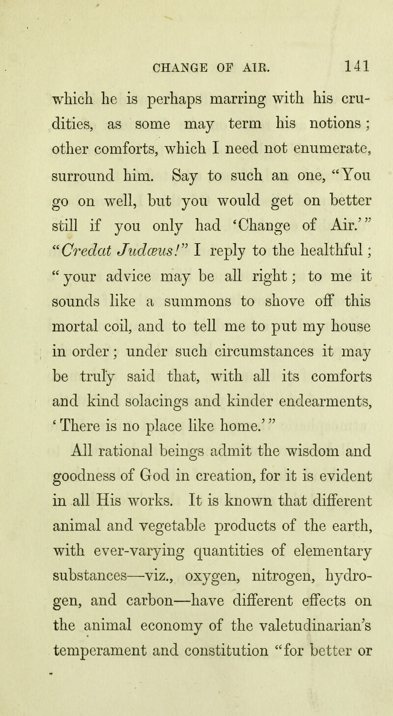 which he is perhaps marring with his cru- dities, as some may term his notions; other comforts, which I need not enumerate, surround him. Say to such an one, You go on well, but you would get on better still if you only had * Change of Air.' Credat Jiidceus!'' I reply to the healthful;  your advice may be all right; to me it sounds like a summons to shove off this mortal coil, and to tell me to put my house in order; under such circumstances it may be truly said that, with all its comforts and kind solacings and kinder endearments, ' There is no place like home.' All rational beings admit the wisdom and goodness of God in creation, for it is evident in all His works. It is known that different animal and vegetable products of the earth, with ever-varying quantities of elementary substances—viz., oxygen, nitrogen, hydro- gen, and carbon—have different effects on the animal economy of the valetudinarian's temperament and constitution for better or