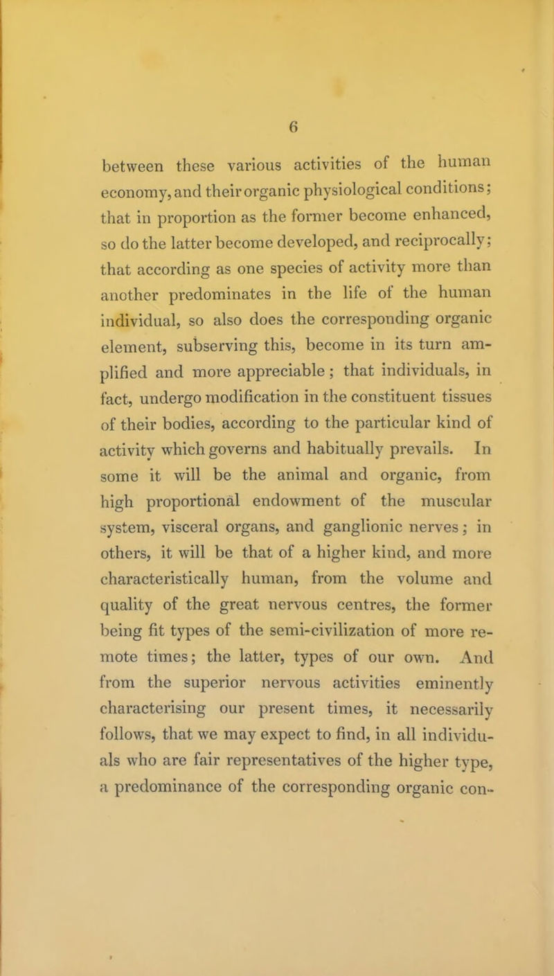 between these various activities of the human economy, and their organic physiological conditions; that in proportion as the former become enhanced, so do the latter become developed, and reciprocally; that according as one species of activity more than another predominates in the life of the human individual, so also does the corresponding organic element, subserving this, become in its turn am- plified and more appreciable; that individuals, in fact, undergo modification in the constituent tissues of their bodies, according to the particular kind of activity which governs and habitually prevails. In some it will be the animal and organic, from high proportional endowment of the muscular system, visceral organs, and ganglionic nerves; in others, it will be that of a higher kind, and more characteristically human, from the volume and quality of the great nervous centres, the former being fit types of the semi-civilization of more re- mote times; the latter, types of our own. And from the superior nerv^ous activities eminently characterising our present times, it necessarily follows, that we may expect to find, in all individu- als who are fair representatives of the higher type, a predominance of the corresponding organic con-