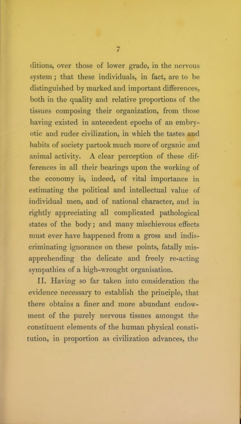 ditions, over those of lower grade, in the nervous system; that these individuals, in fact, are to be distinguished by marked and important differences, both in the quality and relative proportions of the tissues composing their organization, from those having existed in antecedent epochs of an embry- otic and ruder civilization, in which the tastes and habits of society partook much more of organic and animal activity. A clear perception of these dif- ferences in all their bearings upon the working of the economy is, indeed, of vital importance in estimating the political and intellectual value of individual men, and of national character, and in rightly appreciating all complicated pathological states of the body; and many mischievous effects must ever have happened from a gross and indis- criminating ignorance on these points, fatally mis- apprehending the delicate and freely re-acting sympathies of a high-wrought organisation. II. Having so far taken into consideration the evidence necessary to establish the principle, that there obtains a finer and more abundant endow- ment of the purely nervous tissues amongst the constituent elements of the human physical consti- tution, in proportion as civilization advances, the