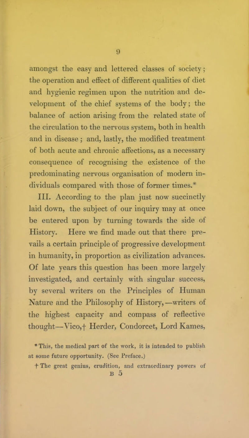 amongst the easy and lettered classes of society; the operation and effect of different qualities of diet and hygienic regimen upon the nutrition and de- velopment of the chief systems of the body; the balance of action arising from the related state of the circulation to the nervous system, both in health and in disease ; and, lastly, the modified treatment of both acute and chronic affections, as a necessary consequence of recognising the existence of the predominating nervous organisation of modern in- dividuals compared with those of former times.* III. According to the plan just now succinctly laid down, the subject of our inquiry may at once be entered upon by turning towards the side of History. Here we find made out that there pre- vails a certain principle of progressive development in humanity, in proportion as civilization advances. Of late years this question has been more largely investigated, and certainly with singular success, by several writers on the Principles of Human Nature and the Philosophy of History, —writers of the highest capacity and compass of reflective thought—Vico,f Herder, Condorcet, Lord Kames, *This, the medical part of the work, it is intended to publisli at some future opportunity. (See Preface.) f The great genius, erudition, and extraordinary powers of B 5