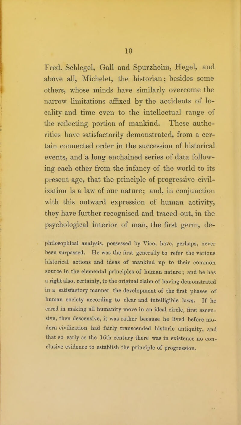 Fred. Schlegel, Gall and Spurzheim, Hegel, and above all, Michelet, the historian; besides some others, whose minds have similarly overcome the narrovsr limitations affixed by the accidents of lo- cality and time even to the intellectual range of the reflecting portion of mankind. These autho- rities have satisfactorily demonstrated, from a cer- tain connected order in the succession of historical events, and a long enchained series of data follow- ing each other from the infancy of the world to its present age, that the principle of progressive civil- ization is a law of our nature; and, in conjunction with this outward expression of human activity, they have further recognised and traced out, in the psychological interior of man, the first germ, de- philosophical analysis, possessed by Vico, have, perhaps, never been surpassed. He was the first generally to refer the various historical actions and ideas of mankind up to their common source in the elemental principles of human nature; and he has a right also, certainly, to the original claim of having demonstrated in a satisfactory manner the development of the first phases of human society according to clear and intelligible laws. If he erred in making all humanity move in an ideal circle, first ascen- sive, then descensive, it was rather because he lived before mo- dern civilization had fairly transcended historic antiquity, and that so early as the 16th century there was in existence no con- clusive evidence to establish the principle of progression.