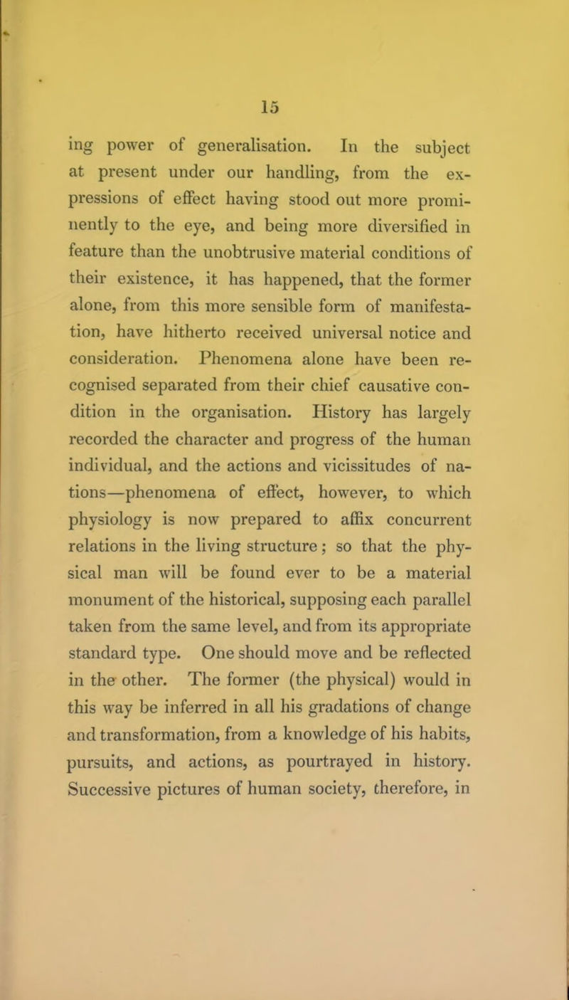 ing power of generalisation. In the subject at present under our handling, from the ex- pressions of effect having stood out more promi- nently to the eye, and being more diversified in feature than the unobtrusive material conditions of their existence, it has happened, that the former alone, from this more sensible form of manifesta- tion, have hitherto received universal notice and consideration. Phenomena alone have been re- cognised separated from their chief causative con- dition in the organisation. History has largely recorded the character and progress of the human individual, and the actions and vicissitudes of na- tions—phenomena of effect, however, to which physiology is now prepared to affix concurrent relations in the living structure; so that the phy- sical man will be found ever to be a material monument of the historical, supposing each parallel taken from the same level, and from its appropriate standard type. One should move and be reflected in the other. The former (the physical) would in this way be inferred in all his gradations of change and transformation, from a knowledge of his habits, pursuits, and actions, as pourtrayed in history. Successive pictures of human society, therefore, in