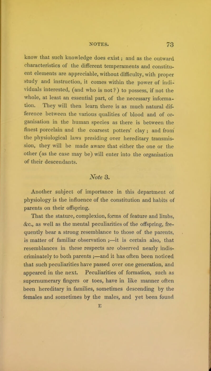 know that such knowledge does exist; and as the outward characteristics of the different temperaments and constitu- ent elements are appreciable, without difficulty, with proper study and instruction, it comes within the power of indi- viduals interested, (and who is not?) to possess, if not the whole, at least an essential part, of the necessary informa- tion. They will then learn there is as much natural dif- ference between the various qualities of blood and of or- ganisation in the human species as there is between the finest porcelain and the coarsest potters' clay; and from' the physiological laws presiding over hereditary transmis- sion, they will be made aware that either the one or the other (as the case may be) will enter into the organisation of their descendants. Note 3. Another subject of importance in this department of physiology is the influence of the constitution and habits of parents on their offspring. That the stature, complexion, forms of feature and limbs, &c., as well as the mental peculiarities of the offspring, fre- quently bear a strong resemblance to those of the parents, is matter of familiar observation ;—it is certain also, that resemblances in these respects are observed nearly indis- criminately to both parents ;—and it has often been noticed that such peculiarities have passed over one generation, and appeared in the next. Peculiarities of formation, such as supernumerary fingers or toes, have in like manner often been hereditary in families, sometimes descending by the females and sometimes by the males, and yet been found E