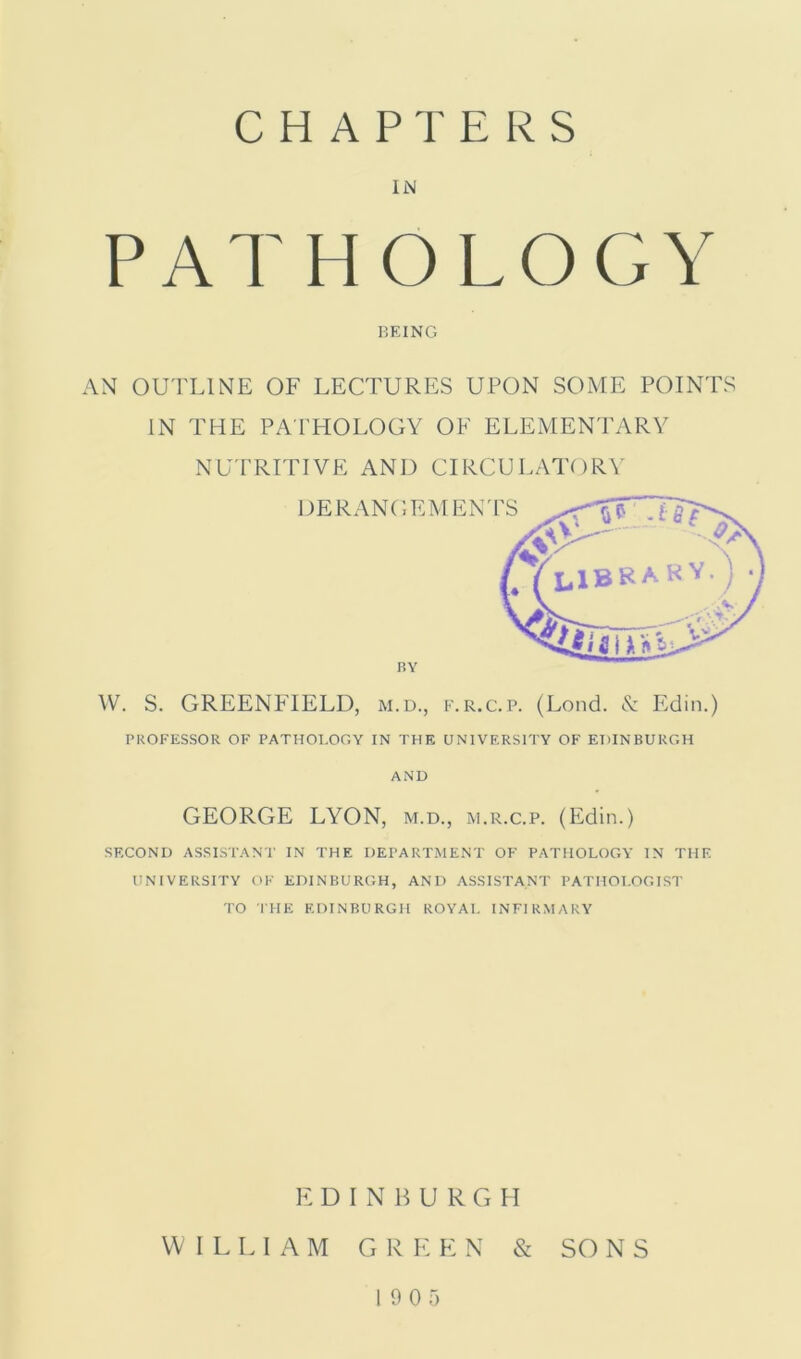 CHAPTERS IN PATHOLOGY BEING AN OUTLINE OF LECTURES UPON SOME POINTS IN THE PA THOLOGY OF ELEMENTARY NUTRITIVE AND CIRCULATORY W. S. GREENFIELD, m.d., f.r.c.p. (Lond. & Edin.) PROFESSOR OF PATHOLOGY IN THE UNIVERSITY OF EDINBURGH AND GEORGE LYON, m.d., m.r.c.p. (Edin.) SECOND ASSISTANT IN THE DEPARTMENT OF PATHOLOGY IN THE UNIVERSITY OF EDINBURGH, AND ASSISTANT PATHOLOGIST TO THE EDINBURGH ROYAL INFIRMARY EDINBURGH WILLIAM GREEN & SO N S 19 0 5