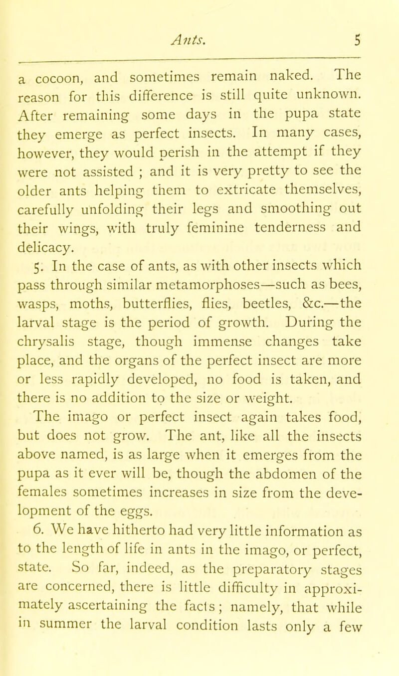 a cocoon, and sometimes remain naked. The reason for this difference is still quite unknown. After remaining some days in the pupa state they emerge as perfect insects. In many cases, however, they would perish in the attempt if they were not assisted ; and it is very pretty to see the older ants helping them to extricate themselves, carefully unfolding their legs and smoothing out their wings, with truly feminine tenderness and delicacy. 5. In the case of ants, as with other insects which pass through similar metamorphoses—such as bees, wasps, moths, butterflies, flies, beetles, &c.—the larval stage is the period of growth. During the chrysalis stage, though immense changes take place, and the organs of the perfect insect are more or less rapidly developed, no food is taken, and there is no addition to the size or weight. The imago or perfect insect again takes food, but does not grow. The ant, like all the insects above named, is as large when it emerges from the pupa as it ever will be, though the abdomen of the females sometimes increases in size from the deve- lopment of the eggs. 6. We have hitherto had very little information as to the length of life in ants in the imago, or perfect, state. So far, indeed, as the preparatory stages are concerned, there is little difiiculty in approxi- mately ascertaining the fads; namely, that while in summer the larval condition lasts only a few