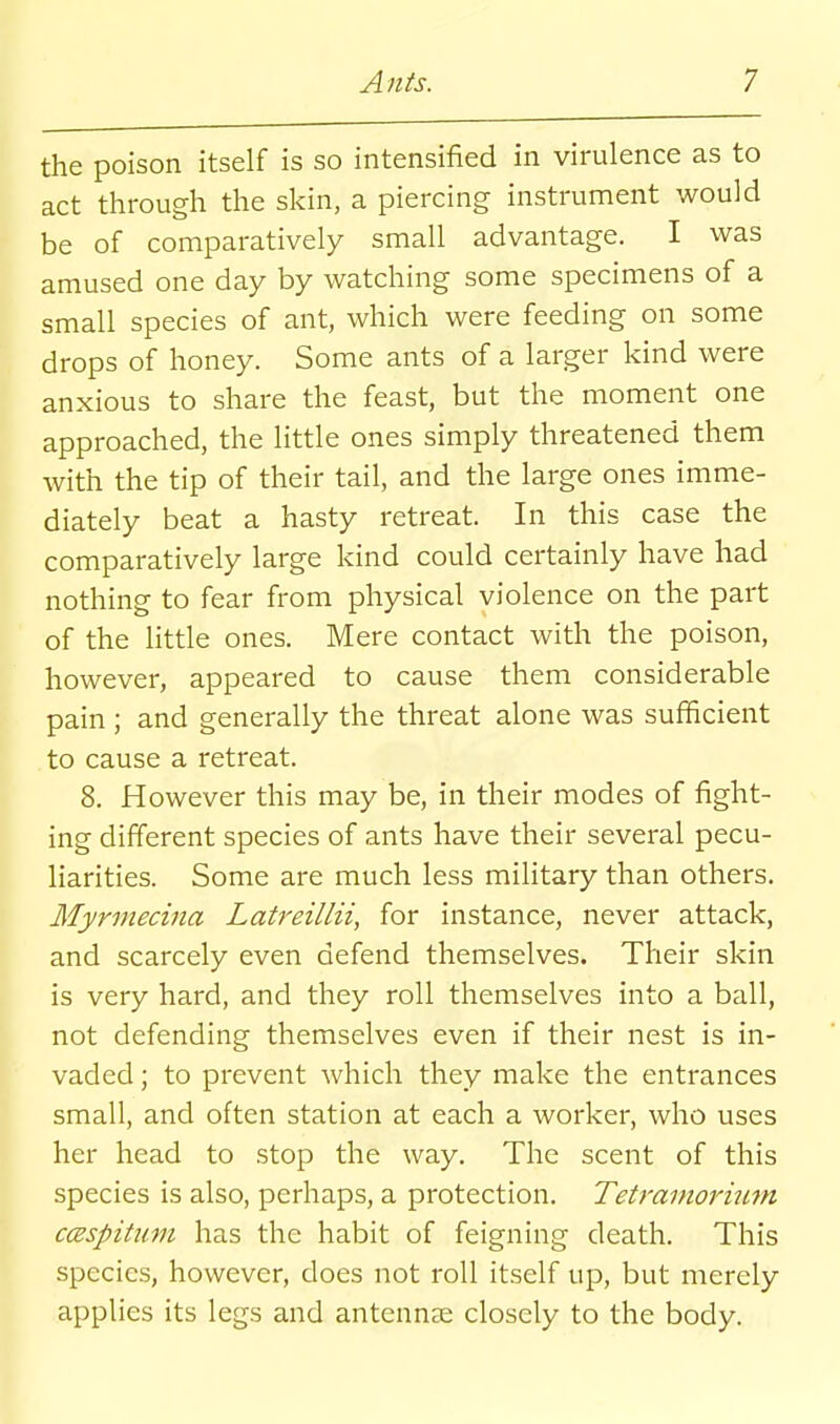 the poison itself is so intensified in virulence as to act through the skin, a piercing instrument would be of comparatively small advantage. I was amused one day by watching some specimens of a small species of ant, which were feeding on some drops of honey. Some ants of a larger kind were anxious to share the feast, but the moment one approached, the little ones simply threatened them with the tip of their tail, and the large ones imme- diately beat a hasty retreat. In this case the comparatively large kind could certainly have had nothing to fear from physical violence on the part of the httle ones. Mere contact with the poison, however, appeared to cause them considerable pain ; and generally the threat alone was sufficient to cause a retreat. 8. flowever this may be, in their modes of fight- ing different species of ants have their several pecu- liarities. Some are much less military than others. Jlfyrmedna Latreillii, for instance, never attack, and scarcely even defend themselves. Their skin is very hard, and they roll themselves into a ball, not defending themselves even if their nest is in- vaded ; to prevent which they make the entrances small, and often station at each a worker, who uses her head to stop the way. The scent of this species is also, perhaps, a protection. Tetramorium ccespitum has the habit of feigning death. This species, however, does not roll itself up, but merely applies its legs and antennae closely to the body.