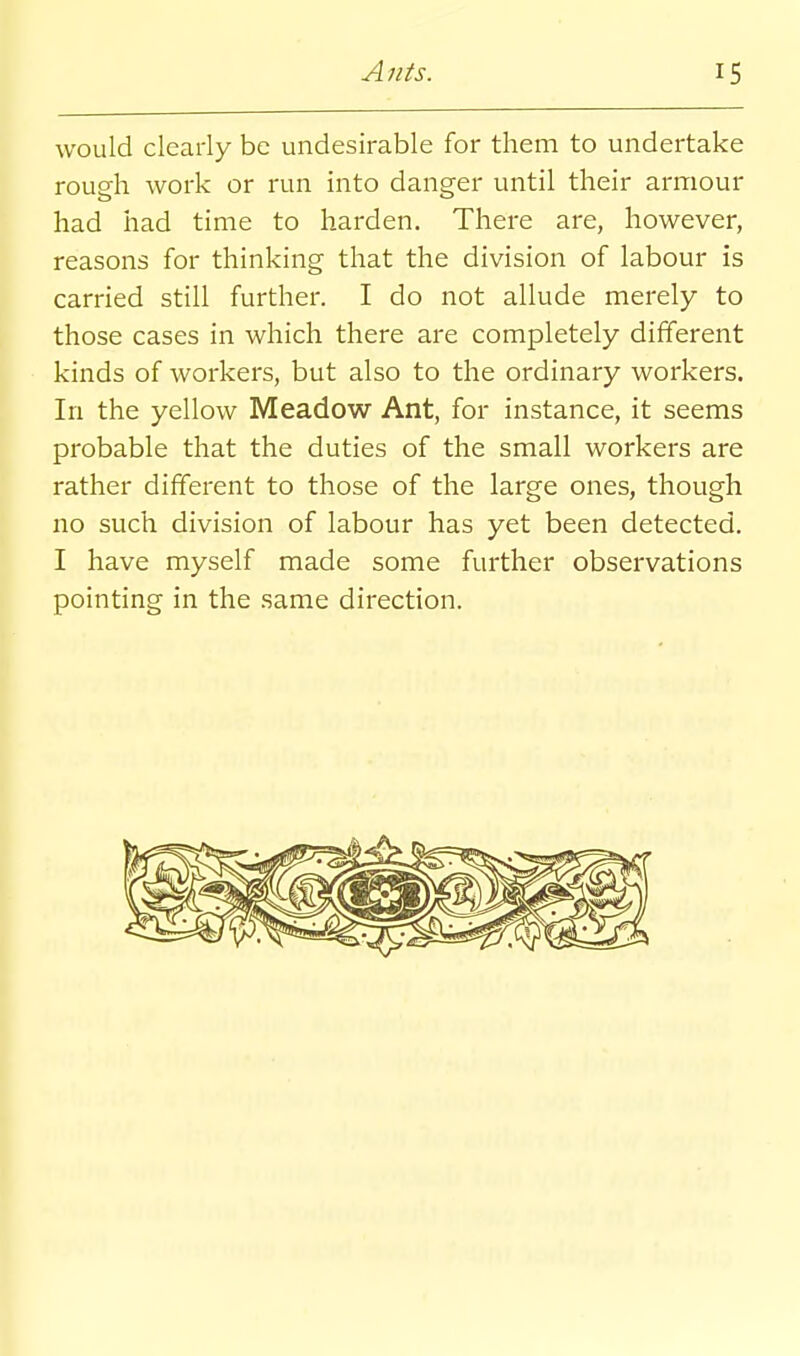 would clearly be undesirable for them to undertake rough work or run into danger until their armour had had time to harden. There are, however, reasons for thinking that the division of labour is carried still further. I do not allude merely to those cases in which there are completely different kinds of workers, but also to the ordinary workers. In the yellow Meadow Ant, for instance, it seems probable that the duties of the small workers are rather different to those of the large ones, though no such division of labour has yet been detected. I have myself made some further observations pointing in the same direction.