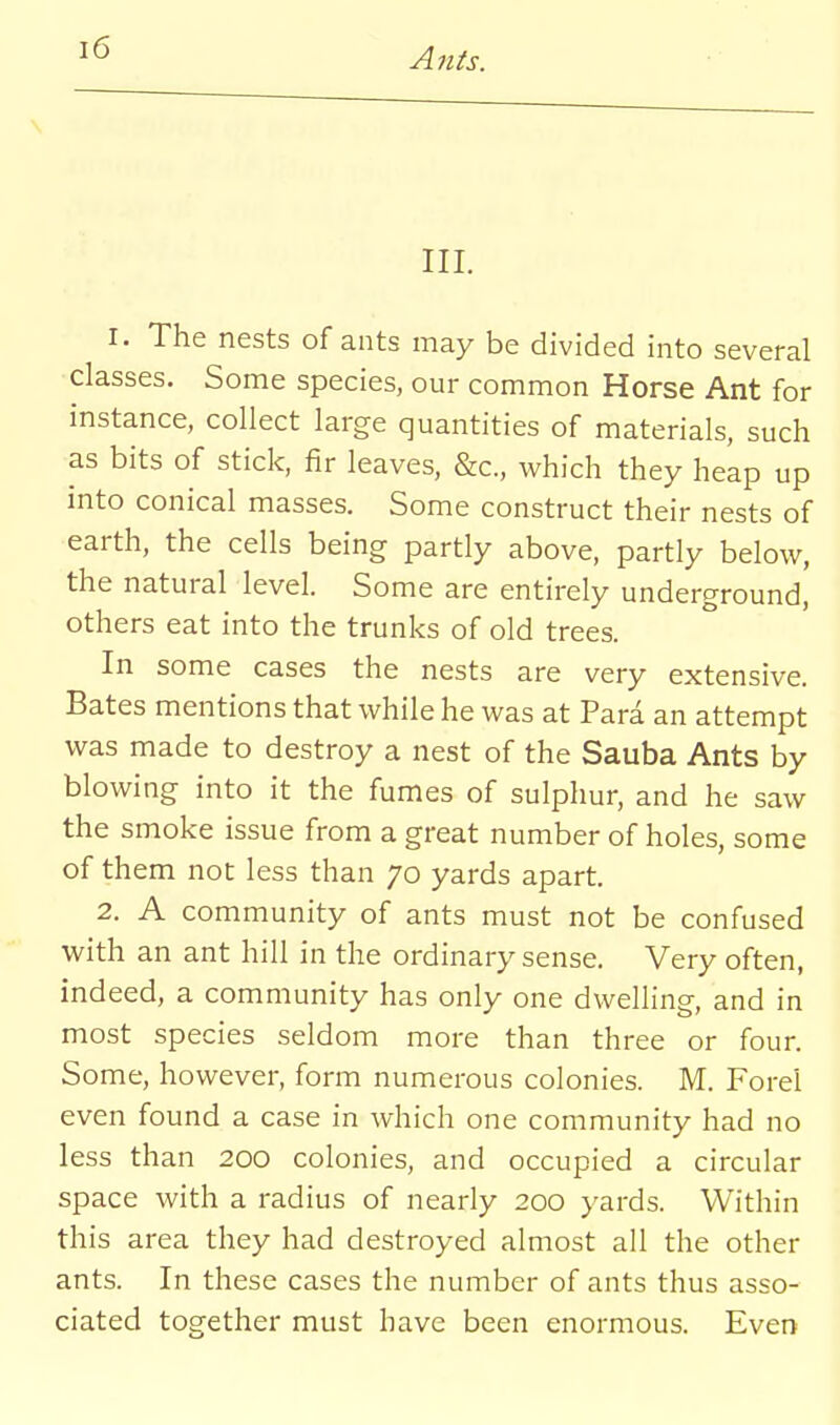 III. I. The nests of ants may be divided into several classes. Some species, our common Horse Ant for instance, collect large quantities of materials, such as bits of stick, fir leaves, &c., which they heap up into conical masses. Some construct their nests of earth, the cells being partly above, partly below, the natural level. Some are entirely underground, others eat into the trunks of old trees. In some cases the nests are very extensive. Bates mentions that while he was at Para an attempt was made to destroy a nest of the Sauba Ants by blowing into it the fumes of sulphur, and he saw the smoke issue from a great number of holes, some of them not less than 70 yards apart. 2. A community of ants must not be confused with an ant hill in the ordinary sense. Very often, indeed, a community has only one dwelling, and in most species seldom more than three or four. Some, however, form numerous colonies. M. Forel even found a case in which one community had no less than 200 colonies, and occupied a circular space with a radius of nearly 200 yards. Within this area they had destroyed almost all the other ants. In these cases the number of ants thus asso- ciated together must have been enormous. Even