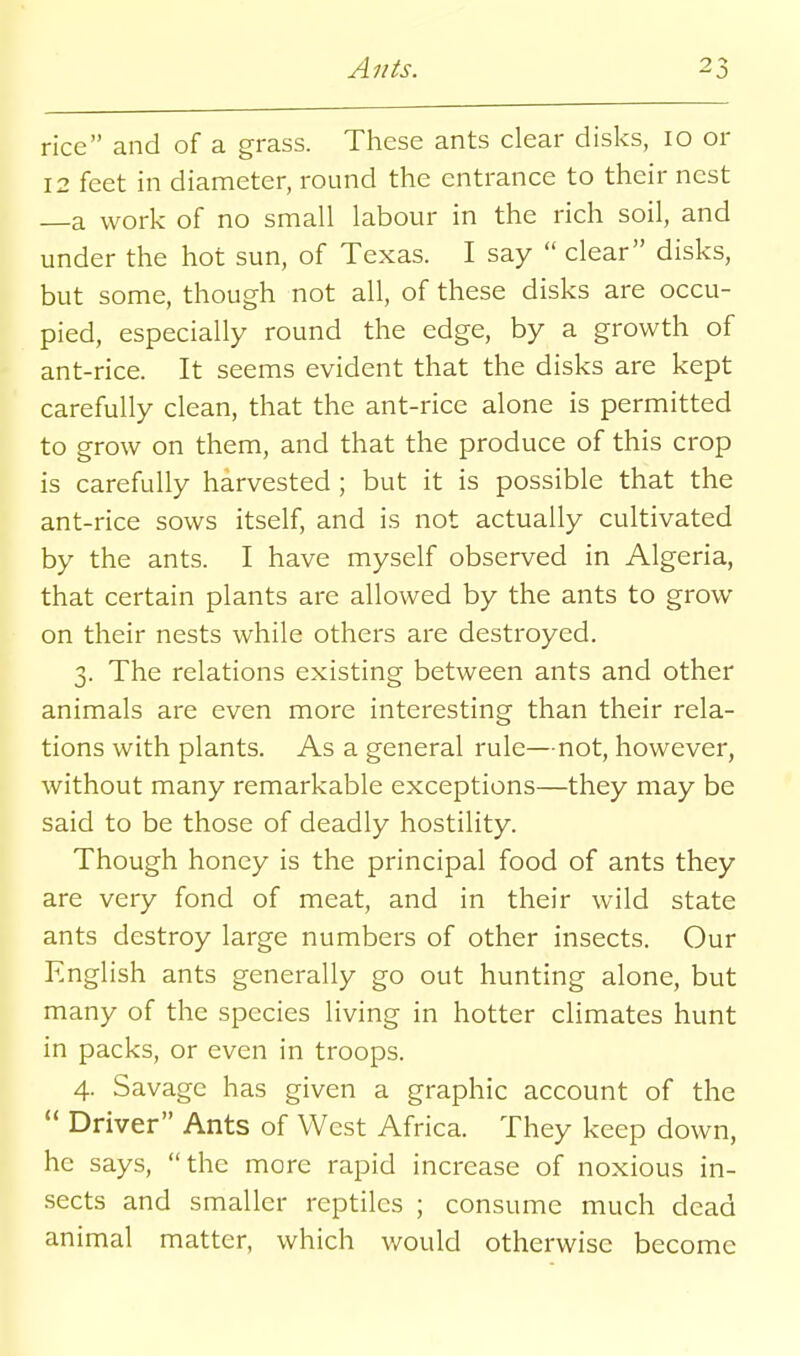 rice and of a grass. These ants clear disks, 10 or 12 feet in diameter, round the entrance to their nest a work of no small labour in the rich soil, and under the hot sun, of Texas. I say  clear disks, but some, though not all, of these disks are occu- pied, especially round the edge, by a growth of ant-rice. It seems evident that the disks are kept carefully clean, that the ant-rice alone is permitted to grow on them, and that the produce of this crop is carefully harvested; but it is possible that the ant-rice sows itself, and is not actually cultivated by the ants. I have myself observed in Algeria, that certain plants are allowed by the ants to grow on their nests while others are destroyed. 3. The relations existing between ants and other animals are even more interesting than their rela- tions with plants. As a general rule—not, however, without many remarkable exceptions—they may be said to be those of deadly hostility. Though honey is the principal food of ants they are very fond of meat, and in their wild state ants destroy large numbers of other insects. Our English ants generally go out hunting alone, but many of the species living in hotter climates hunt in packs, or even in troops. 4. Savage has given a graphic account of the  Driver Ants of West Africa. They keep down, he says, the more rapid increase of noxious in- sects and smaller reptiles ; consume much dead animal matter, which would otherwise become