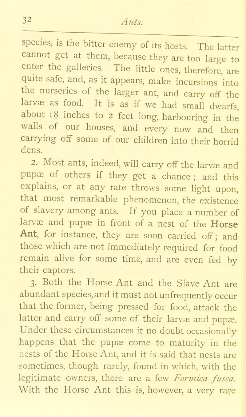 species, is the bitter enemy of its hosts. The latter cannot get at them, because they are too large to enter the galleries. The little ones, therefore, are quite safe, and, as it appears, make incursions 'into of tlic l3.rj^d ant, and carry off the larvae as food. It is as if we had small dwarfs, about 18 inches to 2 feet long, harbouring in the walls of our houses, and every now and then carrying off some of our children into their horrid dens. 2. Most ants, indeed, will carry off the larvce and pupae of others if they get a chance ; and this explains, or at any rate throws some light upon, that most remarkable phenomenon, the existence of slavery among ants. If you place a number of larvae and pupae in front of a nest of the Horse Ant, for instance, they are soon carried off; and those which are not immediately required for food remain alive for some time, and are even fed by their captors. 3. Both the Horse Ant and the Slave Ant are abundant species, and it must not unfrequently occur that the former, being pressed for food, attack the latter and carry off some of their larvae and pupae. Under these circumstances it no doubt occasionally happens that the pupae come to maturity in the nests of the Horse Ant, and it is said that nests are sometimes, though rarely, found in which, with the legitimate owners, there are a few Formica fiisca. With the Horse Ant this is, however, a very rare