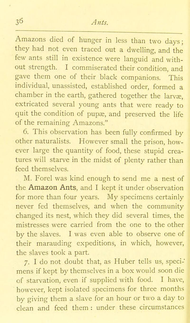 Amazons died of hunger in less than two days; they had not even traced out a dweUing, and the few ants still in existence were languid and with- out strength. I commiserated their condition, and gave them one of their black companions. This individual, unassisted, established order, formed a chamber in the earth, gathered together the larvae, extricated several young ants that were ready to quit the condition of pupae, and preserved the life of the remaining Amazons. 6. This obsei-vation has been fully confirmed by other naturalists. However small the prison, how- ever large the quantity of food, these stupid crea- tures will starve in the midst of plenty rather than feed themselves. M. Forel was kind enough to send me a nest of the Amazon Ants, and I kept it under observation for more than four years. My specimens certainly never fed themselves, and when the community changed its nest, which they did several times, the mistresses were carried from the one to the other by the slaves. I was even able to observe one of their marauding expeditions, in which, however, the slaves took a part. 7. I do not doubt that, as Huber tells us, speci- mens if kept by themselves in a box would soon die of starvation, even if supplied with food. I have, however, kept isolated specimens for three months by giving them a slave for an hour or two a day to clean and feed them : under these circumstances