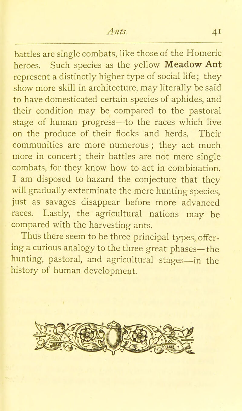 battles are single combats, like those of the Homeric heroes. Such species as the yellow Meadow Ant represent a distinctly higher type of social life; they show more skill in architecture, may literally be said to have domesticated certain species of aphides, and their condition may be compared to the pastoral stage of human progress—to the races which live on the produce of their flocks and herds. Their communities are more numerous ; they act much more in concert; their battles are not mere single combats, for they know how to act in combination. I am disposed to hazard the conjecture that they will gradually exterminate the mere hunting species, just as savages disappear before more advanced races. Lastly, the agricultural nations may be compared with the harvesting ants. Thus there seem to be three principal types, offer- ing a curious analogy to the three great phases—the hunting, pastoral, and agricultural stages—in the history of human development.