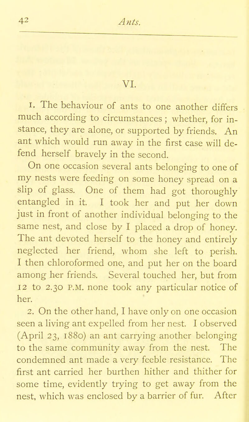 VI. 1. The behaviour of ants to one another differs much according to circumstances ; whether, for in- stance, they are alone, or supported by friends. An ant which would run away in the first case will de- fend herself bravely in the second. On one occasion several ants belonging to one of my nests were feeding on some honey spread on a slip of glass. One of them had got thoroughly entangled in it. I took her and put her down just in front of another individual belonging to the same nest, and close by I placed a drop of honey. The ant devoted herself to the honey and entirely neglected her friend, whom she left to perish. I then chloroformed one, and put her on the board among her friends. Several touched her, but from 12 to 2.30 P.M. none took any particular notice of her. 2. On the other hand, I have only on one occasion seen a living ant expelled from her nest. I observed (April 23, 1880) an ant carrying another belonging to the same community away from the nest. The condemned ant made a very feeble resistance. The first ant carried her burthen hither and thither for some time, evidently trying to get away from the nest, which was enclosed by a barrier of fur. After