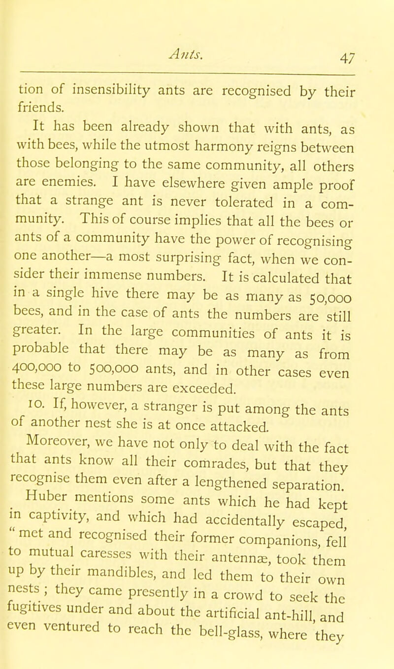 tion of insensibility ants are recognised by their friends. It has been already shown that with ants, as with bees, while the utmost harmony reigns between those belonging to the same community, all others are enemies. I have elsewhere given ample proof that a strange ant is never tolerated in a com- munity. This of course implies that all the bees or ants of a community have the power of recognising one another—a most surprising fact, when we con- sider their immense numbers. It is calculated that in a single hive there may be as many as 50,000 bees, and in the case of ants the numbers are 'still greater. In the large communities of ants it is probable that there may be as many as from 400,000 to 500,000 ants, and in other cases even these large numbers are exceeded. 10. If, however, a stranger is put among the ants of another nest she is at once attacked. Moreover, we have not only to deal with the fact that ants know all their comrades, but that they recognise them even after a lengthened separation. Huber mentions some ants which he had kept m captivity, and which had accidentally escaped  met and recognised their former companions, fel! to mutual caresses with their antenna, took them up by their mandibles, and led them to their own nests ; they came presently in a crowd to seek the fugitives under and about the artificial ant-hill and even ventured to reach the bell-glass, where 'they