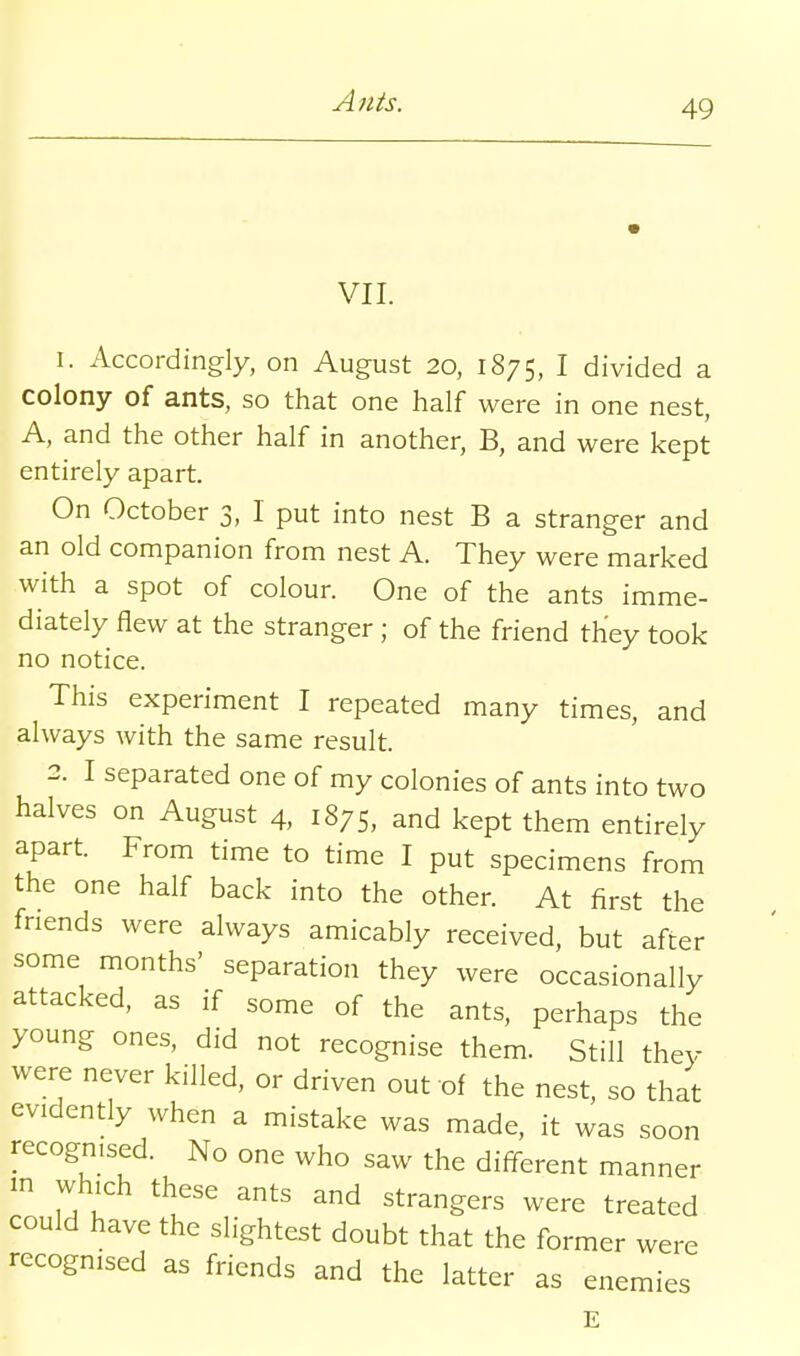 VII. 1. Accordingly, on August 20, 1875, I divided a colony of ants, so that one half were in one nest, A, and the other half in another, B, and were kept entirely apart. On October 3, I put into nest B a stranger and an old companion from nest A. They were marked with a spot of colour. One of the ants imme- diately flew at the stranger ; of the friend they took no notice. This experiment I repeated many times, and always with the same result. 2. I separated one of my colonies of ants into two halves on August 4, 1875, and kept them entirely apart. From time to time I put specimens from the one half back into the other. At first the friends were always amicably received, but after some months' separation they were occasionally attacked, as if some of the ants, perhaps the young ones, did not recognise them. Still they were never killed, or driven out of the nest, so that evidently when a mistake was made, it was soon recognised. No one who saw the different manner in which these ants and strangers were treated could have the slightest doubt that the former were recognised as friends and the latter as enemies E