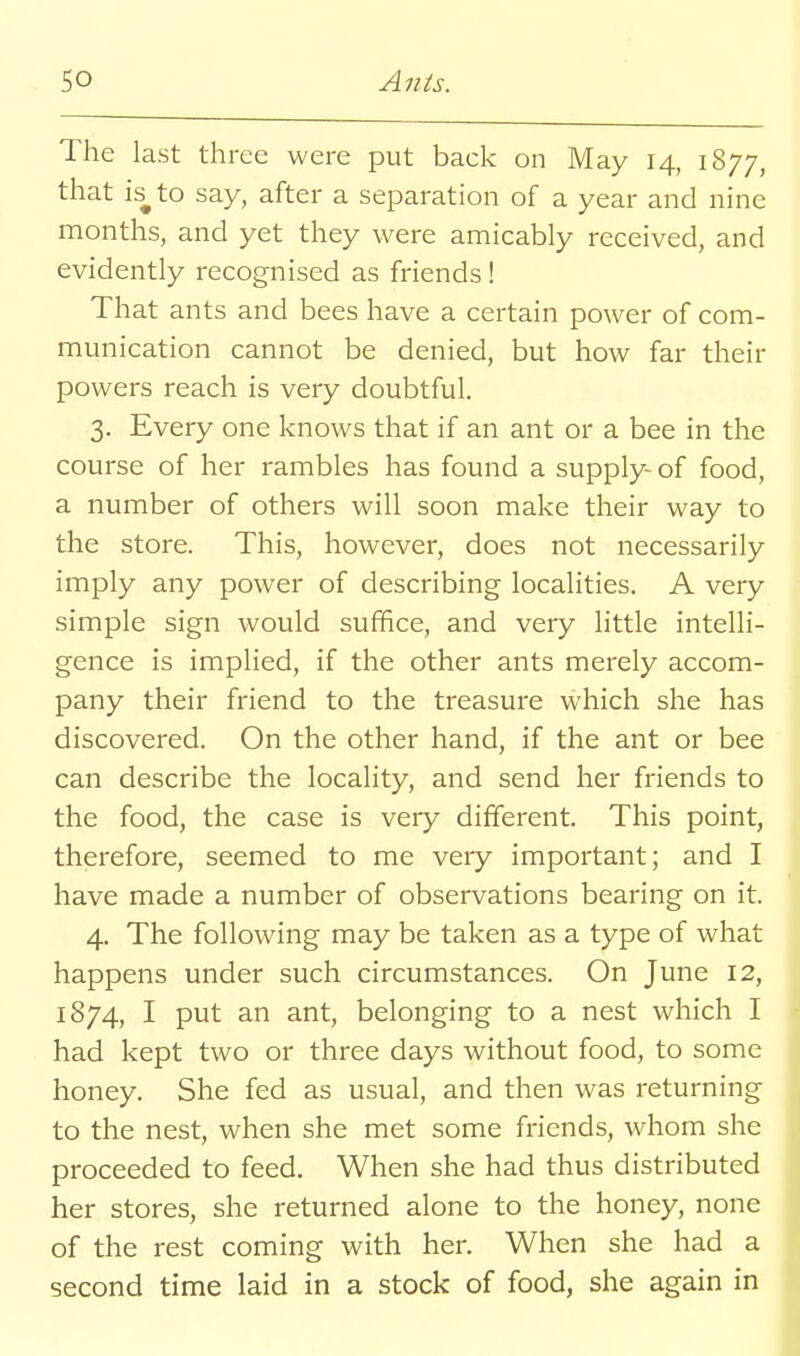 The last three were put back on May 14, 1877, that is^ to say, after a separation of a year and nine months, and yet they were amicably received, and evidently recognised as friends ! That ants and bees have a certain power of com- munication cannot be denied, but how far their powers reach is very doubtful. 3. Every one knows that if an ant or a bee in the course of her rambles has found a supply- of food, a number of others will soon make their way to the store. This, however, does not necessarily imply any power of describing localities. A very simple sign would suffice, and very little intelli- gence is implied, if the other ants merely accom- pany their friend to the treasure which she has discovered. On the other hand, if the ant or bee can describe the locality, and send her friends to the food, the case is very different. This point, therefore, seemed to me very important; and I have made a number of observations bearing on it. 4. The following may be taken as a type of what happens under such circumstances. On June 12, 1874, I put an ant, belonging to a nest which I had kept two or three days without food, to some honey. She fed as usual, and then was returning to the nest, when she met some friends, whom she proceeded to feed. When she had thus distributed her stores, she returned alone to the honey, none of the rest coming with her. When she had a second time laid in a stock of food, she again in
