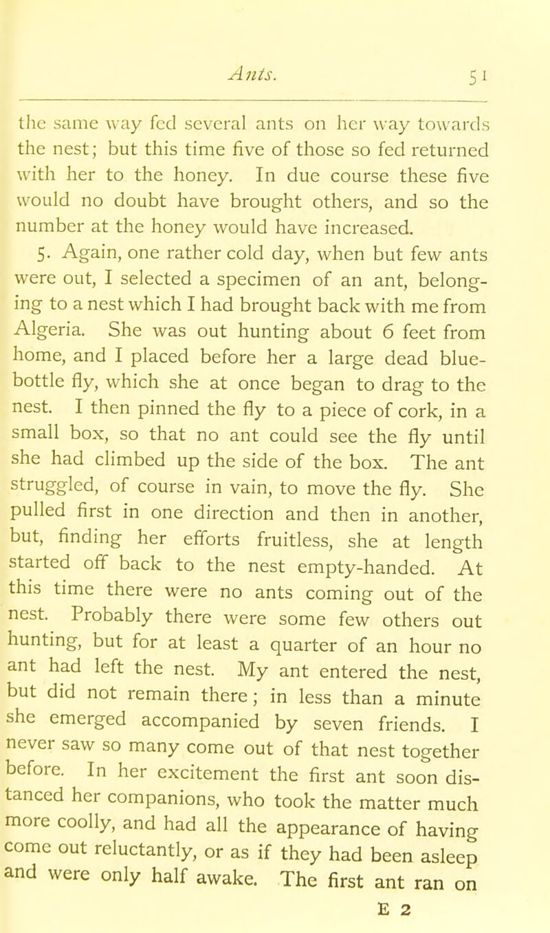 the same way fed several ants on her way towards the nest; but this time five of those so fed returned with her to the honey. In due course these five would no doubt have brought others, and so the number at the honey would have increased. 5. Again, one rather cold day, when but few ants were out, I selected a specimen of an ant, belong- ing to a nest which I had brought back with me from Algeria. She was out hunting about 6 feet from home, and I placed before her a large dead blue- bottle fly, which she at once began to drag to the nest. I then pinned the fly to a piece of cork, in a small box, so that no ant could see the fly until she had climbed up the side of the box. The ant struggled, of course in vain, to move the fly. She pulled first in one direction and then in another, but, finding her efforts fruitless, she at length started off back to the nest empty-handed. At this time there were no ants coming out of the nest. Probably there were some few others out hunting, but for at least a quarter of an hour no ant had left the nest. My ant entered the nest, but did not remain there; in less than a minute she emerged accompanied by seven friends. I never saw so many come out of that nest together before. In her excitement the first ant soon dis- tanced her companions, who took the matter much more coolly, and had all the appearance of having come out reluctantly, or as if they had been asleep and were only half awake. The first ant ran on E 2