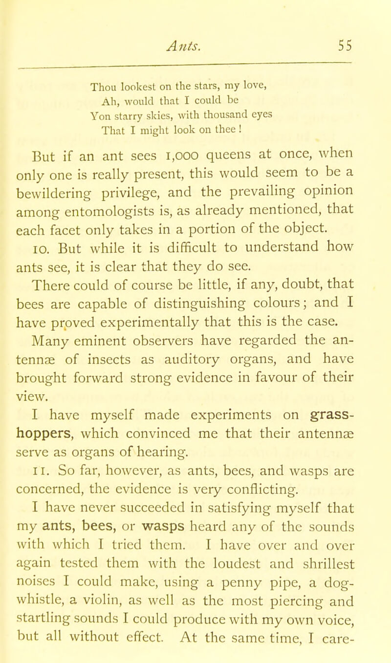 Thou lookest on the stars, my love, Ah, would that I could be Yon starry skies, with thousand eyes That I might look on thee ! But if an ant sees 1,000 queens at once, when only one is really present, this would seem to be a bewildering privilege, and the prevailing opinion among entomologists is, as already mentioned, that each facet only takes in a portion of the object. 10. But while it is difficult to understand how ants see, it is clear that they do see. There could of course be little, if any, doubt, that bees are capable of distinguishing colours; and I have proved experimentally that this is the case. Many eminent observers have regarded the an- tennae of insects as auditory organs, and have brought forward strong evidence in favour of their view. I have myself made experiments on grass- hoppers, which convinced me that their antennae serve as organs of hearing. 11. So far, however, as ants, bees, and wasps are concerned, the evidence is very conflicting. I have never succeeded in satisfying myself that my ants, bees, or wasps heard any of the sounds with which I tried them. I have over and over again tested them with the loudest and shrillest noises I could make, using a penny pipe, a dog- whistle, a violin, as well as the most piercing and startling sounds I could produce with my own voice, but all without effect. At the same time, I care-