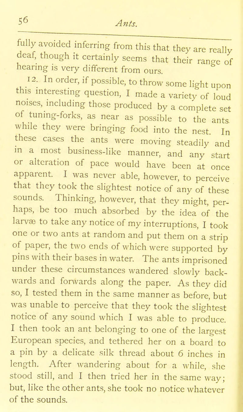 fully avoided inferring from this that they are really deaf, though it certainly seems that their ran-e of heanng is very different from ours. 12. In order, if possible, to throw some light upon this interesting question, I made a variety of loud noises, including those produced by a complete set of tuning-forks, as near as possible to the ants while they were bringing food into the nest In these cases the ants were moving steadily and in a most business-like manner, and any start or alteration of pace would have been at once apparent. I was never able, however, to perceive that they took the slightest notice of any of these sounds. Thinking, however, that they might, per- haps, be too much absorbed by the idea of the larvffi to take any notice of my interruptions, I took one or two ants at random and put them on a strip of paper, the two ends of which were supported by pins with their bases in water. The ants imprisoned under these circumstances wandered slowly back- wards and forwards along the paper. As they did so, I tested them in the same manner as before, but was unable to perceive that they took the slightest notice of any sound which I was able to produce. I then took an ant belonging to one of the largest European species, and tethered her on a board to a pin by a delicate silk thread about 6 inches in length. After wandering about for a while, she stood still, and I then tried her in the same way; but, like the other ant.s, she took no notice whatever of the sounds.
