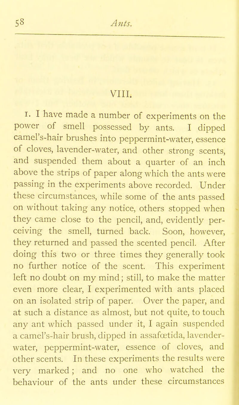VIII. I. I have made a number of experiments on the power of smell possessed by ants. I dipped camel's-hair brushes into peppermint-water, essence of cloves, lavender-water, and other strong scents, and suspended them about a quarter of an inch above the strips of paper along which the ants were passing in the experiments above recorded. Under these circumstances, while some of the ants passed on without taking any notice, others stopped when they came close to the pencil, and, evidently per- ceiving the smell, turned back. Soon, however, they returned and passed the scented pencil. After doing this two or three times they generally took no further notice of the scent. This experiment left no doubt on my mind; still, to make the matter even more clear, I experimented with ants placed on an isolated strip of paper. Over the paper, and at such a distance as almost, but not quite, to touch any ant which passed under it, I again suspended a camel's-hair brush, dipped in assafoetida, lavender- water, peppermint-water, essence of cloves, and other scents. In these experiments the results were very marked; and no one who watched the behaviour of the ants under these circumstances