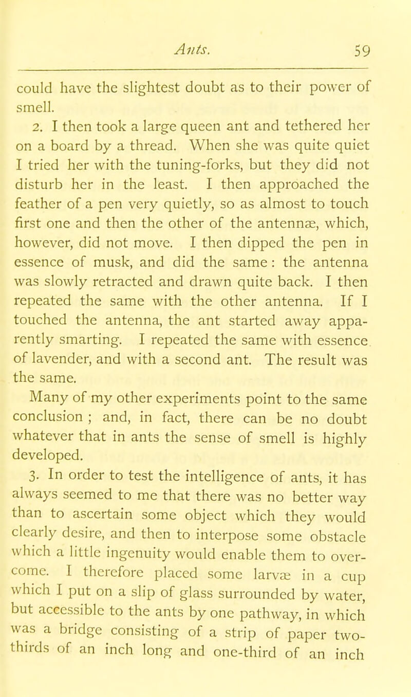 could have the sHghtest doubt as to their power of smell. 2. I then took a large queen ant and tethered her on a board by a thread. When she was quite quiet I tried her with the tuning-forks, but they did not disturb her in the least. I then approached the feather of a pen very quietly, so as almost to touch first one and then the other of the antennae, which, however, did not move. I then dipped the pen in essence of musk, and did the same: the antenna was slowly retracted and drawn quite back. I then repeated the same with the other antenna. If I touched the antenna, the ant started away appa- rently smarting. I repeated the same with essence of lavender, and with a second ant. The result was the same. Many of my other experiments point to the same conclusion ; and, in fact, there can be no doubt whatever that in ants the sense of smell is highly developed. 3. In order to test the intelligence of ants, it has always seemed to me that there was no better way than to ascertain some object which they would clearly desire, and then to interpose some obstacle which a little ingenuity would enable them to over- come. I therefore placed some larvee in a cup which I put on a slip of glass surrounded by water, but accessible to the ants by one pathway, in which was a bridge consisting of a strip of paper two- thirds of an inch long and one-third of an inch
