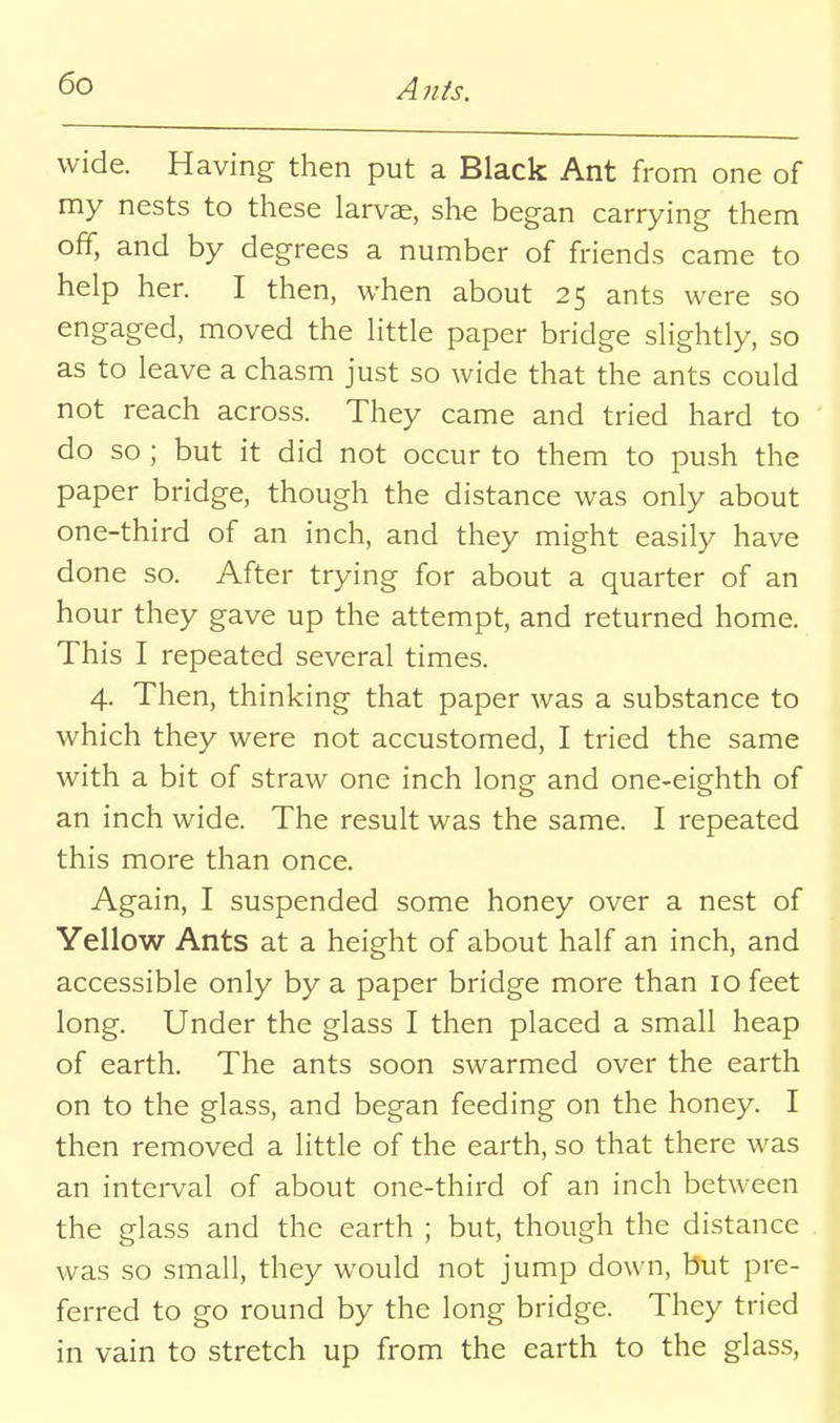 A7tis. wide. Having then put a Black Ant from one of my nests to these larvae, she began carrying them off, and by degrees a number of friends came to help her. I then, when about 25 ants were so engaged, moved the little paper bridge slightly, so as to leave a chasm just so wide that the ants could not reach across. They came and tried hard to do so ; but it did not occur to them to push the paper bridge, though the distance was only about one-third of an inch, and they might easily have done so. After trying for about a quarter of an hour they gave up the attempt, and returned home. This I repeated several times. 4. Then, thinking that paper was a substance to which they were not accustomed, I tried the same with a bit of straw one inch long and one-eighth of an inch wide. The result was the same. I repeated this more than once. Again, I suspended some honey over a nest of Yellow Ants at a height of about half an inch, and accessible only by a paper bridge more than 10 feet long. Under the glass I then placed a small heap of earth. The ants soon swarmed over the earth on to the glass, and began feeding on the honey. I then removed a little of the earth, so that there was an intei-val of about one-third of an inch between the glass and the earth ; but, though the distance was so small, they would not jump down, but pre- ferred to go round by the long bridge. They tried in vain to stretch up from the earth to the glas.s.