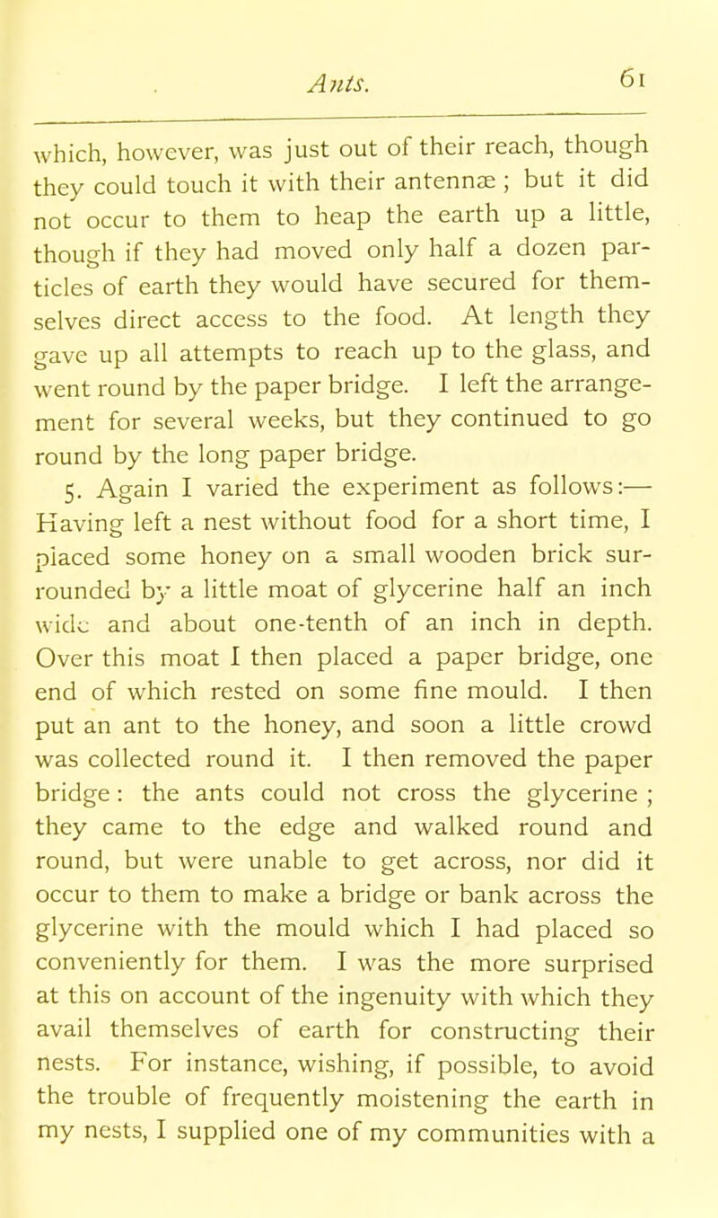 A?ils. which, however, was just out of their reach, though they could touch it with their antennae ; but it did not occur to them to heap the earth up a little, though if they had moved only half a dozen par- ticles of earth they would have secured for them- selves direct access to the food. At length they gave up all attempts to reach up to the glass, and went round by the paper bridge. I left the arrange- ment for several weeks, but they continued to go round by the long paper bridge. 5. Again I varied the experiment as follows:— Having left a nest without food for a short time, I placed some honey on a small wooden brick sur- rounded b}' a little moat of glycerine half an inch wide and about one-tenth of an inch in depth. Over this moat I then placed a paper bridge, one end of which rested on some fine mould. I then put an ant to the honey, and soon a little crowd was collected round it. I then removed the paper bridge: the ants could not cross the glycerine ; they came to the edge and walked round and round, but were unable to get across, nor did it occur to them to make a bridge or bank across the glycerine with the mould which I had placed so conveniently for them. I was the more surprised at this on account of the ingenuity with which they avail themselves of earth for constructing their nests. For instance, wishing, if possible, to avoid the trouble of frequently moistening the earth in my nests, I supplied one of my communities with a
