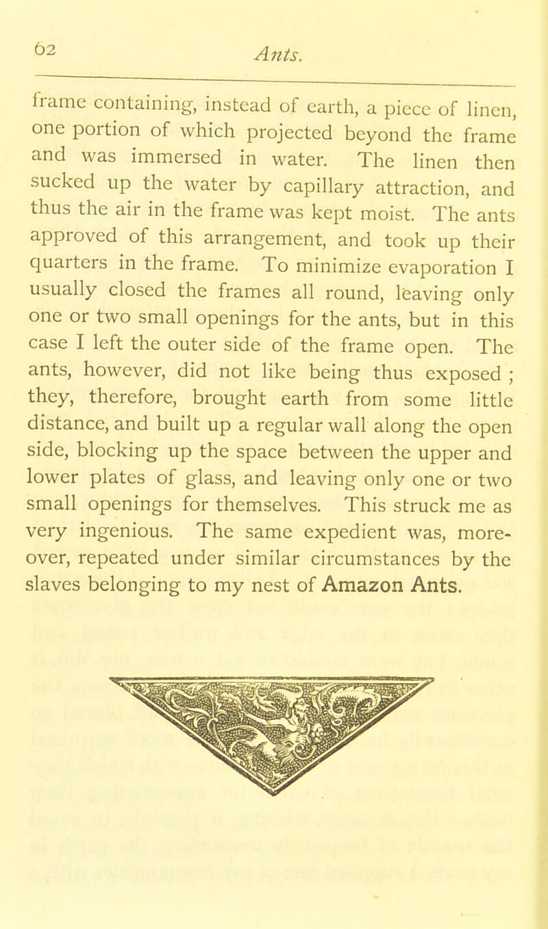 frame containing, instead of earth, a piece of linen, one portion of which projected beyond the frame and was immersed in water. The Hnen then sucked up the water by capillary attraction, and thus the air in the frame was kept moist. The ants approved of this arrangement, and took up their quarters in the frame. To minimize evaporation I usually closed the frames all round, leaving only one or two small openings for the ants, but in this case I left the outer side of the frame open. The ants, however, did not like being thus exposed ; they, therefore, brought earth from some little distance, and built up a regular wall along the open side, blocking up the space between the upper and lower plates of glass, and leaving only one or two small openings for themselves. This struck me as very ingenious. The same expedient was, more- over, repeated under similar circumstances by the slaves belonging to my nest of Amazon Ants.