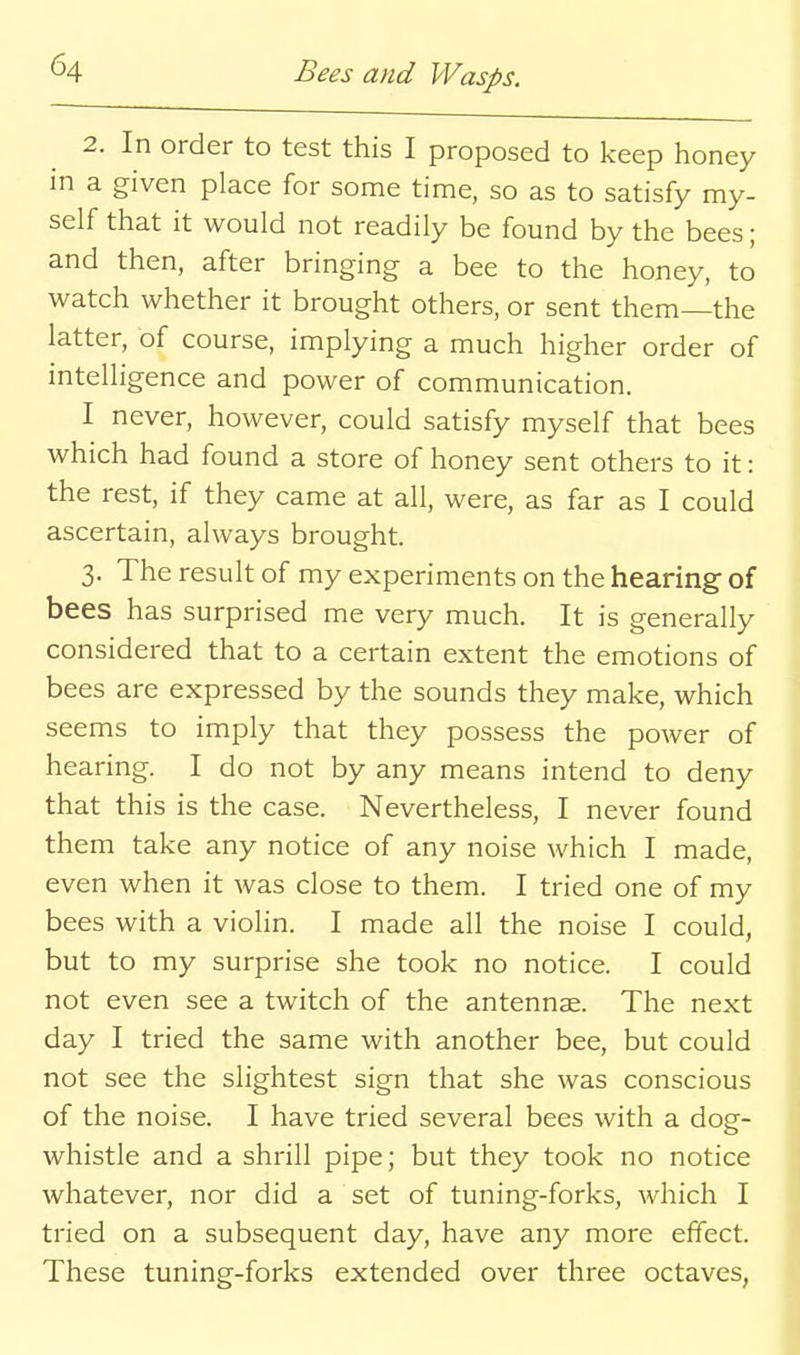 2. In order to test this I proposed to keep honey in a given place for some time, so as to satisfy my- self that it would not readily be found by the bees; and then, after bringing a bee to the honey, to watch whether it brought others, or sent them—the latter, of course, implying a much higher order of intelligence and power of communication. I never, however, could satisfy myself that bees which had found a store of honey sent others to it: the rest, if they came at all, were, as far as I could ascertain, always brought. 3. The result of my experiments on the hearing- of bees has surprised me very much. It is generally considered that to a certain extent the emotions of bees are expressed by the sounds they make, which seems to imply that they possess the power of hearing. I do not by any means intend to deny that this is the case. Nevertheless, I never found them take any notice of any noise which I made, even when it was close to them. I tried one of my bees with a violin. I made all the noise I could, but to my surprise she took no notice. I could not even see a twitch of the antennae. The next day I tried the same with another bee, but could not see the slightest sign that she was conscious of the noise. I have tried several bees with a dog- whistle and a shrill pipe; but they took no notice whatever, nor did a set of tuning-forks, which I tried on a subsequent day, have any more effect. These tuning-forks extended over three octaves,