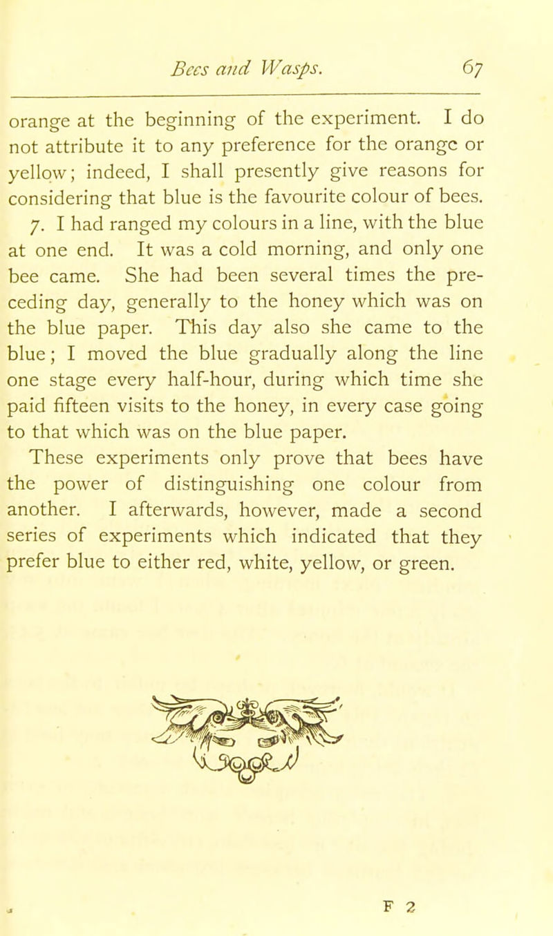 orange at the beginning of the experiment. I do not attribute it to any preference for the orange or yellow; indeed, I shall presently give reasons for considering that blue is the favourite colour of bees. 7. I had ranged my colours in a line, with the blue at one end. It was a cold morning, and only one bee came. She had been several times the pre- ceding day, generally to the honey which was on the blue paper. This day also she came to the blue; I moved the blue gradually along the line one stage every half-hour, during which time she paid fifteen visits to the honey, in every case going to that which was on the blue paper. These experiments only prove that bees have the power of distinguishing one colour from another. I afterwards, however, made a second series of experiments which indicated that they prefer blue to either red, white, yellow, or green.