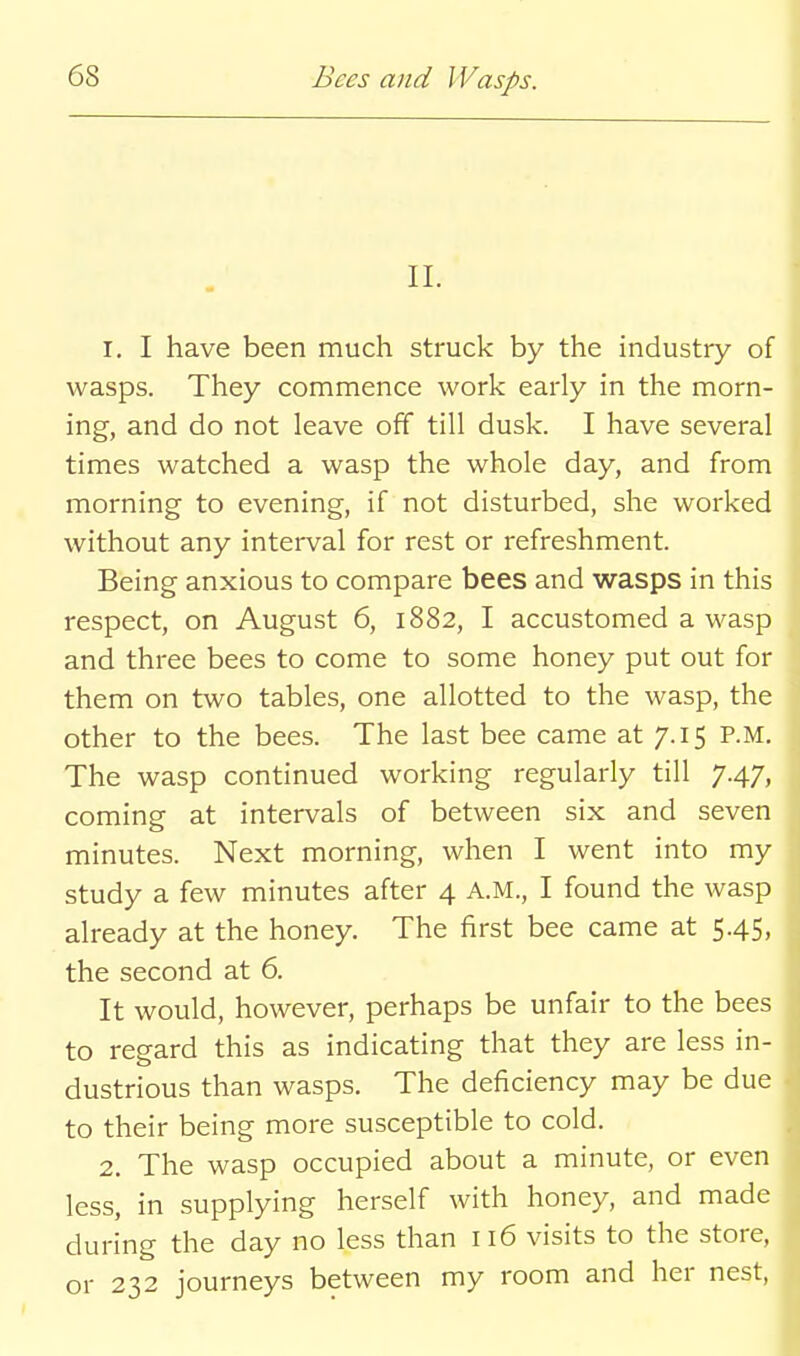 n. 1. I have been much struck by the industry of wasps. They commence work early in the morn- ing, and do not leave off till dusk. I have several times watched a wasp the whole day, and from morning to evening, if not disturbed, she worked without any interval for rest or refreshment. Being anxious to compare bees and wasps in this respect, on August 6, 1882, I accustomed a wasp and three bees to come to some honey put out for them on two tables, one allotted to the wasp, the other to the bees. The last bee came at 7.15 P.M. The wasp continued working regularly till 7.47, coming at intervals of between six and seven minutes. Next morning, when I went into my study a few minutes after 4 A.M., I found the wasp already at the honey. The first bee came at 5.45, the second at 6. It would, however, perhaps be unfair to the bees to regard this as indicating that they are less in- dustrious than wasps. The deficiency may be due to their being more susceptible to cold. 2. The wasp occupied about a minute, or even less, in supplying herself with honey, and made during the day no less than 116 visits to the store, or 232 journeys between my room and her nest,
