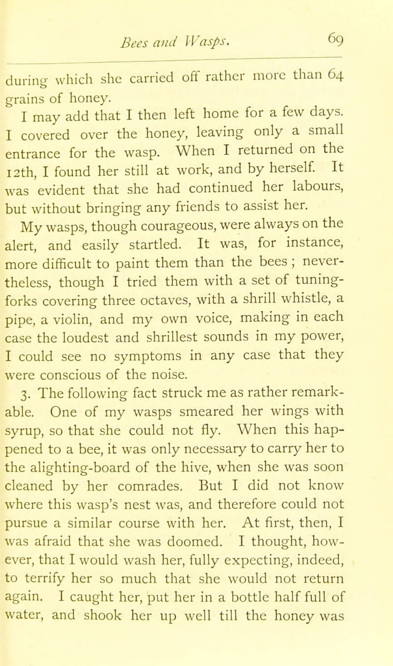 durine which she carried off rather more than 64 grains of honey. I may add that I then left home for a few days. I covered over the honey, leaving only a small entrance for the wasp. When I returned on the 12th, I found her still at work, and by herself It was evident that she had continued her labours, but without bringing any friends to assist her. My wasps, though courageous, were always on the alert, and easily startled. It was, for instance, more difficult to paint them than the bees ; never- theless, though I tried them with a set of tuning- forks covering three octaves, with a shrill whistle, a pipe, a violin, and my own voice, making in each case the loudest and shrillest sounds in my power, I could see no symptoms in any case that they were conscious of the noise. 3. The following fact struck me as rather remark- able. One of my wasps smeared her wings with syrup, so that she could not fly. When this hap- pened to a bee, it was only necessary to carry her to the alighting-board of the hive, when she was soon cleaned by her comrades. But I did not know where this wasp's nest was, and therefore could not pursue a similar course with her. At first, then, I was afraid that she was doomed. I thought, how- ever, that I would wash her, fully expecting, indeed, to terrify her so much that she would not return again. I caught her, put her in a bottle half full of water, and shook her up well till the honey was