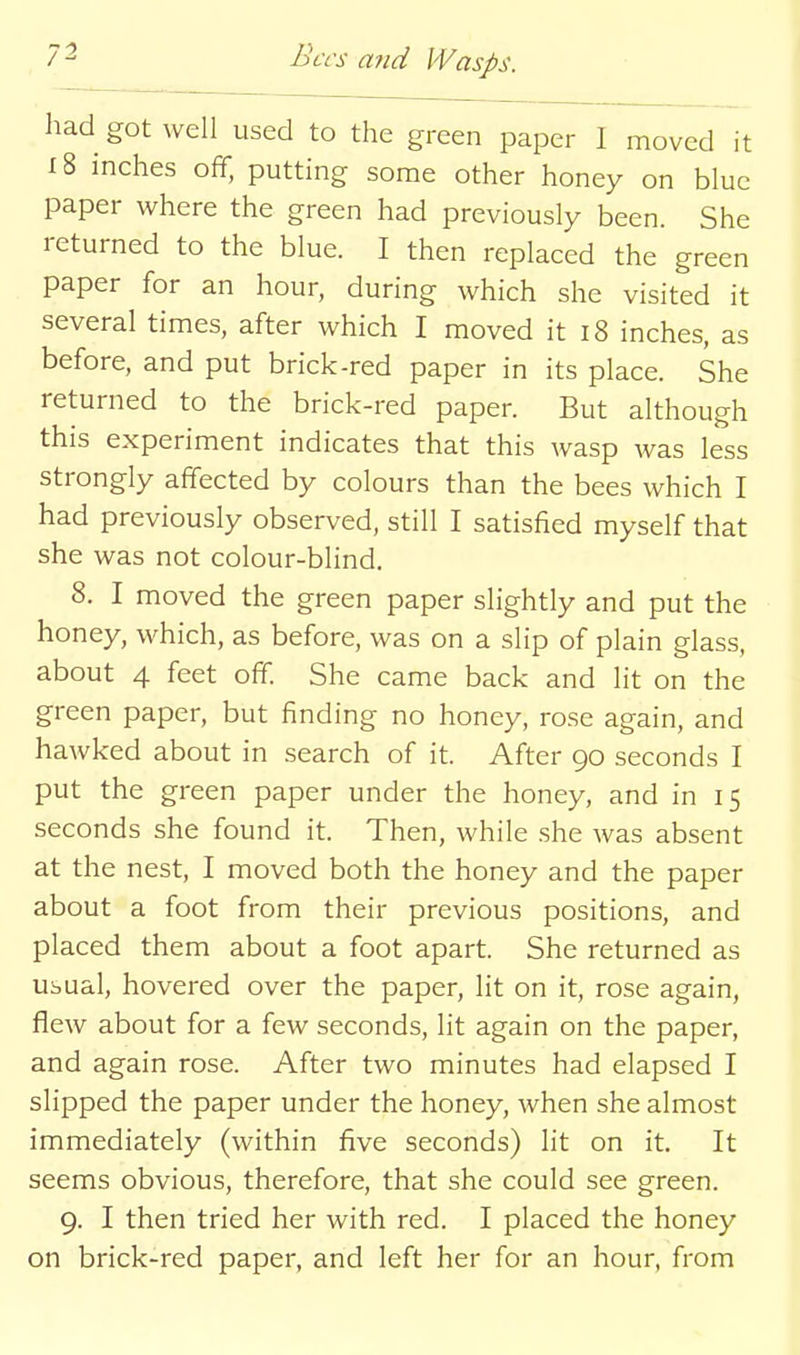 had got well used to the green paper I moved it 18 inches off, putting some other honey on blue paper where the green had previously been. She returned to the blue. I then replaced the green paper for an hour, during which she visited it several times, after which I moved it i8 inches, as before, and put brick-red paper in its place. She returned to the brick-red paper. But although this experiment indicates that this wasp was less strongly affected by colours than the bees which I had previously observed, still I satisfied myself that she was not colour-blind. 8. I moved the green paper slightly and put the honey, which, as before, was on a slip of plain glass, about 4 feet off. She came back and lit on the green paper, but finding no honey, rose again, and hawked about in search of it. After 90 seconds I put the green paper under the honey, and in 15 seconds she found it. Then, while she was absent at the nest, I moved both the honey and the paper about a foot from their previous positions, and placed them about a foot apart. She returned as usual, hovered over the paper, lit on it, rose again, flew about for a few seconds, lit again on the paper, and again rose. After two minutes had elapsed I slipped the paper under the honey, when she almost immediately (within five seconds) lit on it. It seems obvious, therefore, that she could see green. 9. I then tried her with red. I placed the honey on brick-red paper, and left her for an hour, from