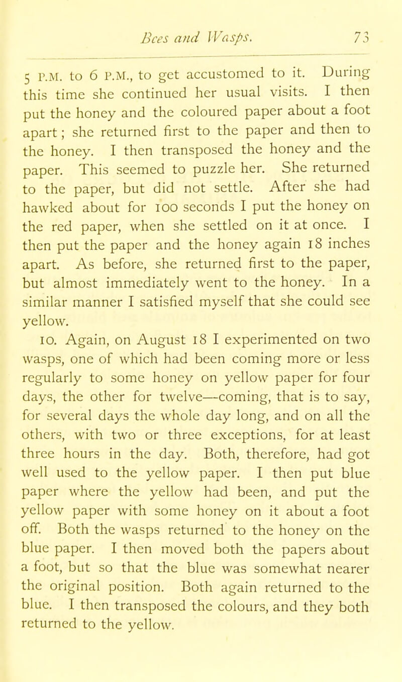 5 P.M. to 6 P.M., to get accustomed to it. During this time she continued her usual visits. I then put the honey and the coloured paper about a foot apart; she returned first to the paper and then to the honey. I then transposed the honey and the paper. This seemed to puzzle her. She returned to the paper, but did not settle. After she had hawked about for lOO seconds I put the honey on the red paper, when she settled on it at once. I then put the paper and the honey again i8 inches apart. As before, she returned first to the paper, but almost immediately went to the honey. In a similar manner I satisfied myself that she could see yellow. lo. Again, on August 18 I experimented on two wasps, one of which had been coming more or less regularly to some honey on yellow paper for four days, the other for twelve—coming, that is to say, for several days the whole day long, and on all the others, with two or three exceptions, for at least three hours in the day. Both, therefore, had got well used to the yellow paper. I then put blue paper where the yellow had been, and put the yellow paper with some honey on it about a foot off. Both the wasps returned to the honey on the blue paper. I then moved both the papers about a foot, but so that the blue was somewhat nearer the original position. Both again returned to the blue. I then transposed the colours, and they both returned to the yellow.