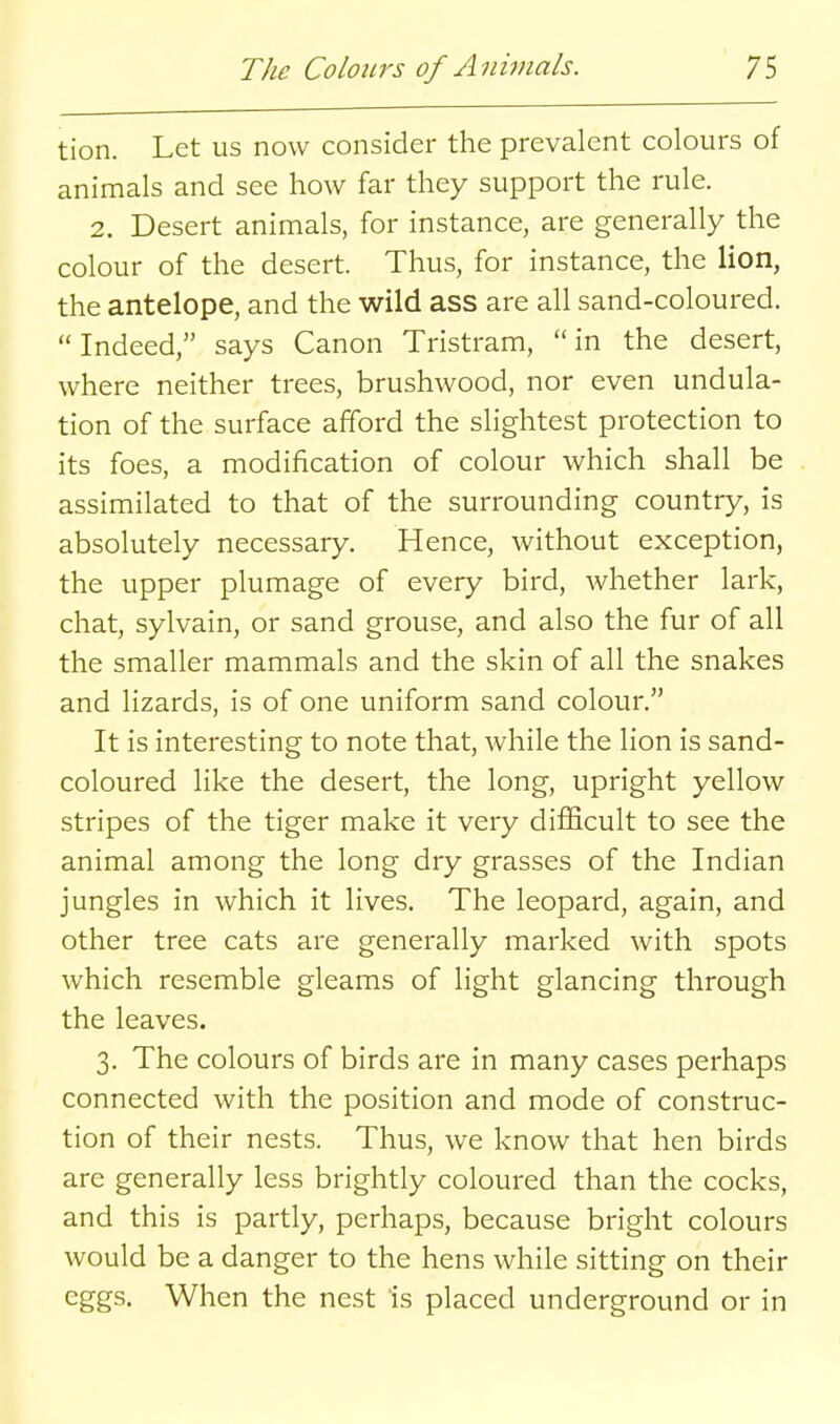 tion. Let us now consider the prevalent colours of animals and see how far they support the rule. 2. Desert animals, for instance, are generally the colour of the desert. Thus, for instance, the lion, the antelope, and the wild ass are all sand-coloured. Indeed, says Canon Tristram, in the desert, where neither trees, brushwood, nor even undula- tion of the surface afford the slightest protection to its foes, a modification of colour which shall be assimilated to that of the surrounding country, is absolutely necessary. Hence, without exception, the upper plumage of every bird, whether lark, chat, sylvain, or sand grouse, and also the fur of all the smaller mammals and the skin of all the snakes and lizards, is of one uniform sand colour. It is interesting to note that, while the lion is sand- coloured like the desert, the long, upright yellow stripes of the tiger make it very difficult to see the animal among the long dry grasses of the Indian jungles in which it lives. The leopard, again, and other tree cats are generally marked with spots which resemble gleams of light glancing through the leaves. 3. The colours of birds are in many cases perhaps connected with the position and mode of construc- tion of their nests. Thus, we know that hen birds are generally less brightly coloured than the cocks, and this is partly, perhaps, because bright colours would be a danger to the hens while sitting on their eggs. When the nest is placed underground or in