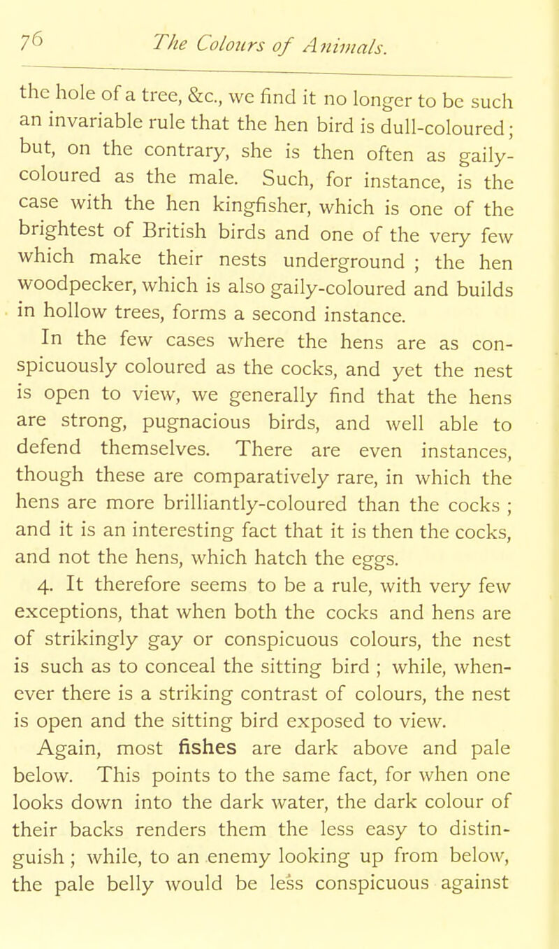 the hole of a tree, &c., we find it no longer to be such an invariable rule that the hen bird is dull-coloured; but, on the contrary, she is then often as gaily- coloured as the male. Such, for instance, is the case with the hen kingfisher, which is one of the brightest of British birds and one of the very few which make their nests underground ; the hen woodpecker, which is also gaily-coloured and builds in hollow trees, forms a second instance. In the few cases where the hens are as con- spicuously coloured as the cocks, and yet the nest is open to view, we generally find that the hens are strong, pugnacious birds, and well able to defend themselves. There are even instances, though these are comparatively rare, in which the hens are more brilliantly-coloured than the cocks ; and it is an interesting fact that it is then the cocks, and not the hens, which hatch the eggs. 4. It therefore seems to be a rule, with very few exceptions, that when both the cocks and hens are of strikingly gay or conspicuous colours, the nest is such as to conceal the sitting bird ; while, when- ever there is a striking contrast of colours, the nest is open and the sitting bird exposed to view. Again, most fishes are dark above and pale below. This points to the same fact, for when one looks down into the dark water, the dark colour of their backs renders them the less easy to distin- guish ; while, to an enemy looking up from below, the pale belly would be less conspicuous against