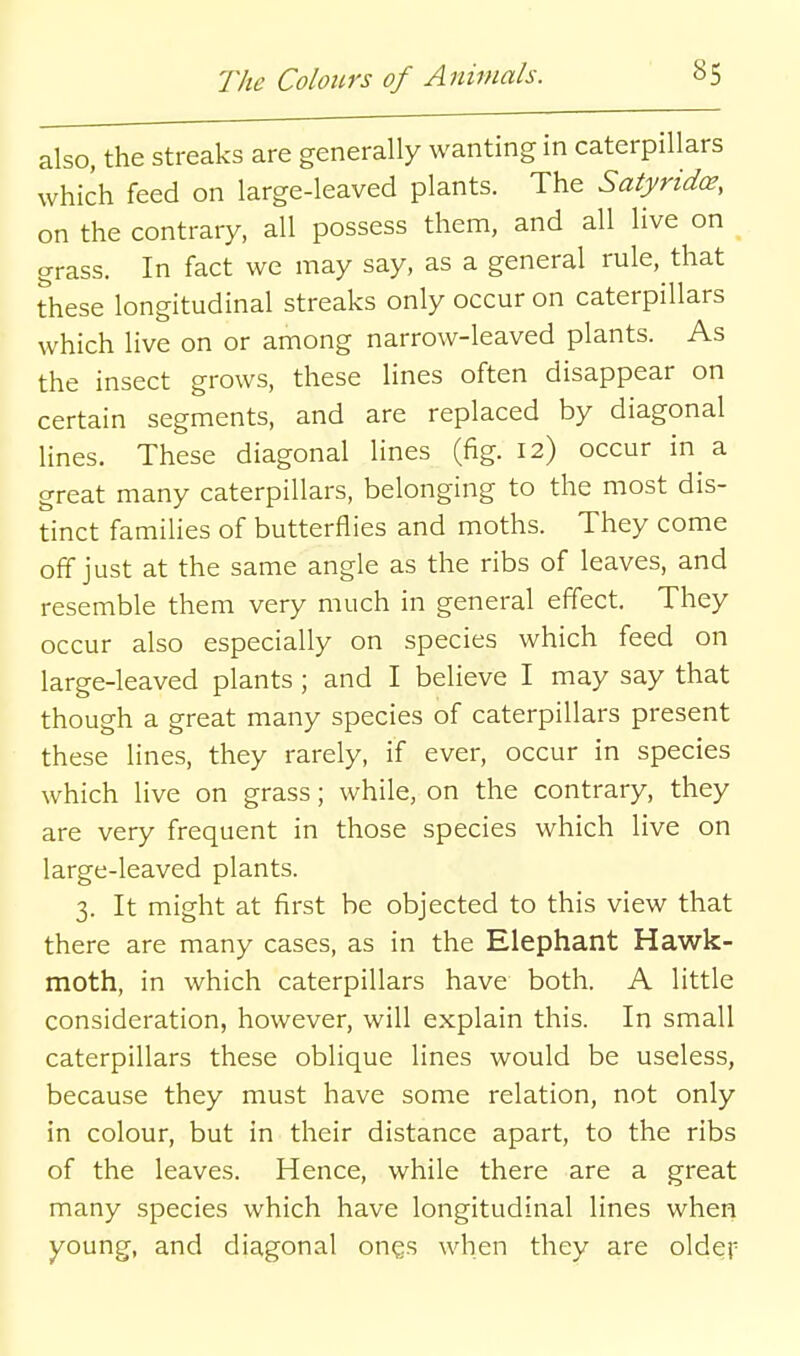 also, the streaks are generally wanting in caterpillars which feed on large-leaved plants. The Satyrido3, on the contrary, all possess them, and all live on grass. In fact we may say, as a general rule, that these longitudinal streaks only occur on caterpillars which live on or among narrow-leaved plants. As the insect grows, these lines often disappear on certain segments, and are replaced by diagonal lines. These diagonal lines (fig. 12) occur in a great many caterpillars, belonging to the most dis- tinct families of butterflies and moths. They come off just at the same angle as the ribs of leaves, and resemble them very much in general effect. They occur also especially on species which feed on large-leaved plants; and I believe I may say that though a great many species of caterpillars present these lines, they rarely, if ever, occur in species which live on grass; while, on the contrary, they are very frequent in those species which live on large-leaved plants. 3. It might at first be objected to this view that there are many cases, as in the Elephant Hawk- moth, in which caterpillars have both. A little consideration, however, will explain this. In small caterpillars these oblique lines would be useless, because they must have some relation, not only in colour, but in their distance apart, to the ribs of the leaves. Hence, while there are a great many species which have longitudinal lines when young, and diagonal ongs when they are older