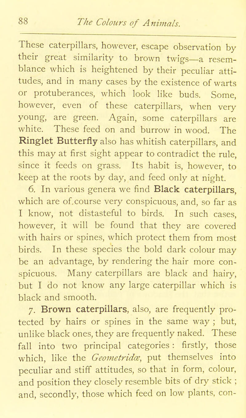 These caterpillars, however, escape observation by their great similarity to brown twigs—a resem- blance which is heightened by their peculiar atti- tudes, and in many cases by the existence of warts or protuberances, which look like buds. Some, however, even of these caterpillars, when very young, are green. Again, some caterpillars are white. These feed on and burrow in wood. The Ringlet Butterfly also has whitish caterpillars, and this may at first sight appear to contradict the rule, since it feeds on grass. Its habit is, however, to keep at the roots by day, and feed only at night. 6. In various genera we find Black caterpillars, which are of.course very conspicuous, and, so far as I know, not distasteful to birds. In such cases, however, it will be found that they are covered with hairs or spines, which protect them from most birds. In these species the bold dark colour may be an advantage, by rendering the hair more con- spicuous. Many caterpillars are black and hairy, but I do not know any large caterpillar which is black and smooth. 7. Brown caterpillars, also, are frequently pro- tected by hairs or spines in the same way ; but, unlike black ones, they are frequently naked. These fall into two principal categories : firstly, those which, like the Geometridce, put themselves into peculiar and stiff attitudes, so that in form, colour, and position they closely resemble bits of dry stick ; and, secondly, those which feed on low plants, con-