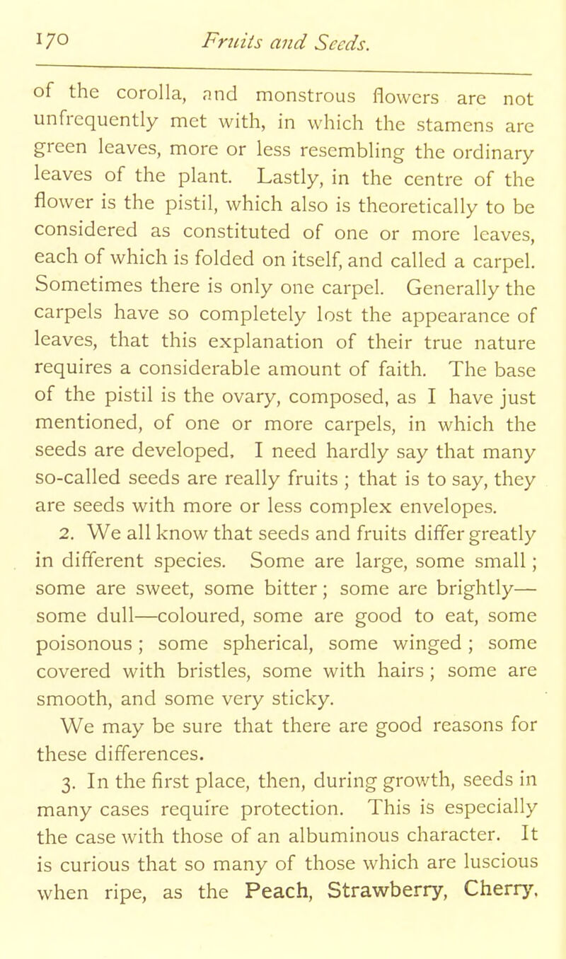 of the corolla, and monstrous flowers are not unfrequently met with, in which the stamens are green leaves, more or less resembling the ordinary leaves of the plant. Lastly, in the centre of the flower is the pistil, which also is theoretically to be considered as constituted of one or more leaves, each of which is folded on itself, and called a carpel. Sometimes there is only one carpel. Generally the carpels have so completely lost the appearance of leaves, that this explanation of their true nature requires a considerable amount of faith. The base of the pistil is the ovary, composed, as I have just mentioned, of one or more carpels, in which the seeds are developed. I need hardly say that many so-called seeds are really fruits ; that is to say, they are seeds with more or less complex envelopes. 2. We all know that seeds and fruits differ greatly in different species. Some are large, some small; some are sweet, some bitter; some are brightly— some dull—coloured, some are good to eat, some poisonous; some spherical, some winged; some covered with bristles, some with hairs; some are smooth, and some very sticky. We may be sure that there are good reasons for these differences. 3. In the first place, then, during growth, seeds in many cases require protection. This is especially the case with those of an albuminous character. It is curious that so many of those which are luscious when ripe, as the Peach, Strawberry, Cherrj'.