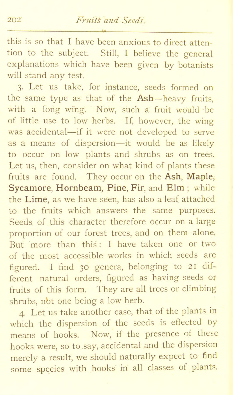 this is so that I have been anxious to direct atten- tion to the subject. Still, I believe the general explanations which have been given by botanists will stand any test. 3. Let us take, for instance, seeds formed on the same type as that of the Ash —heavy fruits, with a long wing. Now, such d, fruit would be of little use to low herbs. If, however, the wing was accidental—if it were not developed to serve as a means of dispersion—it would be as likely to occur on low plants and shrubs as on trees. Let us, then, consider on what kind of plants these fruits are found. They occur on the Ash, Maple, Sycamore, Hornbeam, Pine, Fir, and Elm ; while the Lime, as we have seen, has also a leaf attached to the fruits which answers the same purposes. Seeds of this character therefore occur on a large proportion of our forest trees, and on them alone. But more than this: I have taken one or two of the most accessible works in which seeds are figured. I find 30 genera, belonging to 21 dif- ferent natural orders, figured as having seeds or fruits of this form. They are all trees or climbing shrubs, nbt one being a low herb. 4. Let us take another case, that of the plants in which the dispersion of the seeds is effected by means of hooks. Now, if the presence of thete hooks were, so to say, accidental and the dispersion merely a result, we should naturally expect to find some species with hooks in all classes of plants.