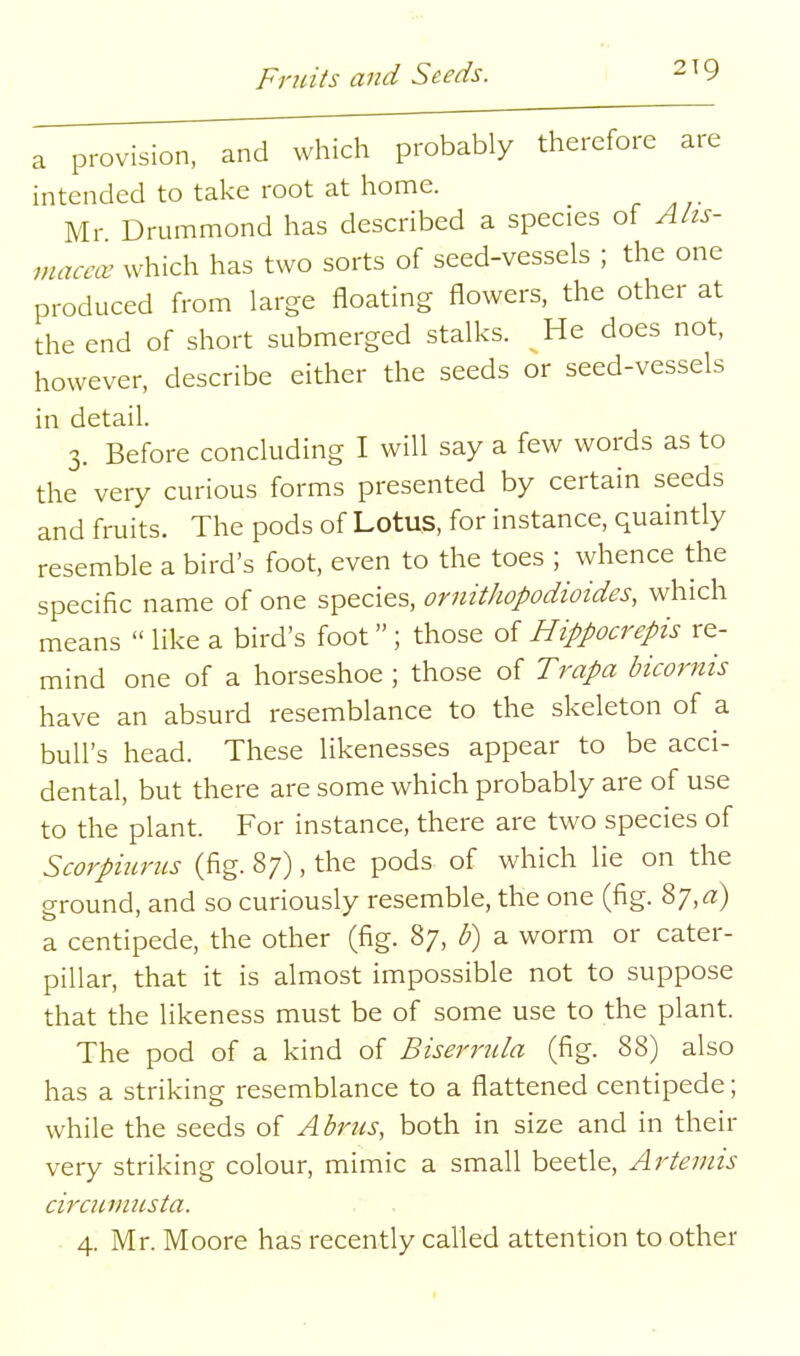 a provision, and which probably therefore are intended to take root at home. Mr Drummond has described a species of Alis- macav which has two sorts of seed-vessels ; the one produced from large floating flowers, the other at the end of short submerged stalks. He does not, however, describe either the seeds or seed-vessels in detail. 3. Before concluding I will say a few words as to the very curious forms presented by certain seeds and fruits. The pods of Lotus, for instance, quaintly resemble a bird's foot, even to the toes ; whence the specific name of one species, ornithopodioides, which means  like a bird's foot ; those of Hippocrepis re- mind one of a horseshoe ; those of Trapa bicornis have an absurd resemblance to the skeleton of a bull's head. These likenesses appear to be acci- dental, but there are some which probably are of use to the plant. For instance, there are two species of Scorpmrus (fig. 87), the pods of which lie on the ground, and so curiously resemble, the one (fig. 87, rt) a centipede, the other (fig. 87, b) a worm or cater- pillar, that it is almost impossible not to suppose that the likeness must be of some use to the plant. The pod of a kind of Biserrula (fig. 88) also has a striking resemblance to a flattened centipede; while the seeds of Abrics, both in size and in their very striking colour, mimic a small beetle, Artemis circiiviusta. 4. Mr. Moore has recently called attention to other