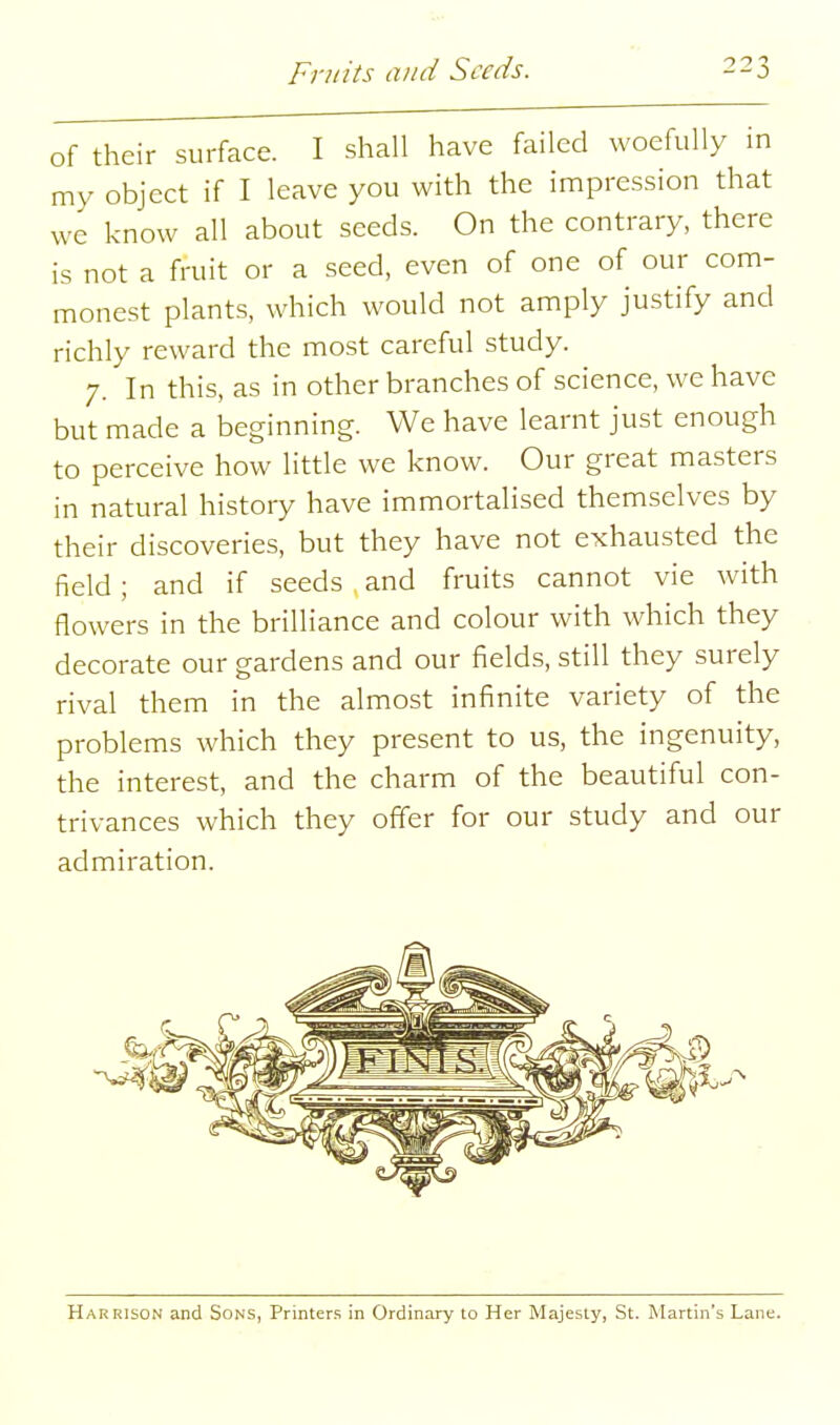 of their surface. I shall have failed woefully in my object if I leave you with the impression that we know all about seeds. On the contrary, there is not a fruit or a seed, even of one of our com- monest plants, which would not amply justify and richly reward the most careful study. 7. In this, as in other branches of science, we have but made a beginning. We have learnt just enough to perceive how little we know. Our great masters in natural history have immortalised themselves by their discoveries, but they have not exhausted the field; and if seeds and fruits cannot vie with flowers in the brilliance and colour with which they decorate our gardens and our fields, still they surely rival them in the almost infinite variety of the problems which they present to us, the ingenuity, the interest, and the charm of the beautiful con- trivances which they offer for our study and our admiration. Harrison and Sons, Printers in Ordinary to Her Majesty, St. Martin's Lane.